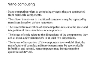 Nano computing
● Nano computing refers to computing systems that are constructed
from nanoscale components.
● The silicon transistors in traditional computers may be replaced by
transistors based on carbon nanotubes.
● The successful realization of nanocomputers relates to the scale and
integration of these nanotubes or components.
● The issues of scale relate to the dimensions of the components; they
are, at most, a few nanometers in at least two dimensions.
● The issues of integration of the components are twofold: first, the
manufacture of complex arbitrary patterns may be economically
infeasible, and second, nanocomputers may include massive
quantities of devices.
 