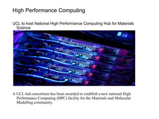 High Performance Computing
UCL to host National High Performance Computing Hub for Materials
Science
A UCL-led consortium has been awarded to establish a new national High
Performance Computing (HPC) facility for the Materials and Molecular
Modelling community.
 