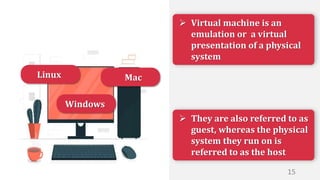  They are also referred to as
guest, whereas the physical
system they run on is
referred to as the host
 Virtual machine is an
emulation or a virtual
presentation of a physical
system
Windows
Linux Mac
15
 