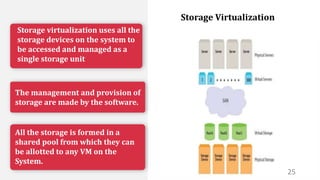 Storage virtualization uses all the
storage devices on the system to
be accessed and managed as a
single storage unit
The management and provision of
storage are made by the software.
All the storage is formed in a
shared pool from which they can
be allotted to any VM on the
System.
25
Storage Virtualization
 