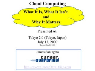Cloud Computing
Presented At:
Tokyo 2.0 (Tokyo, Japan)
July 13, 2009
(Revised: July 21, 2011)
James Santagata
http://www.CareerOverDrive.com
What It Is, What It Isn’t
and
Why It Matters
 