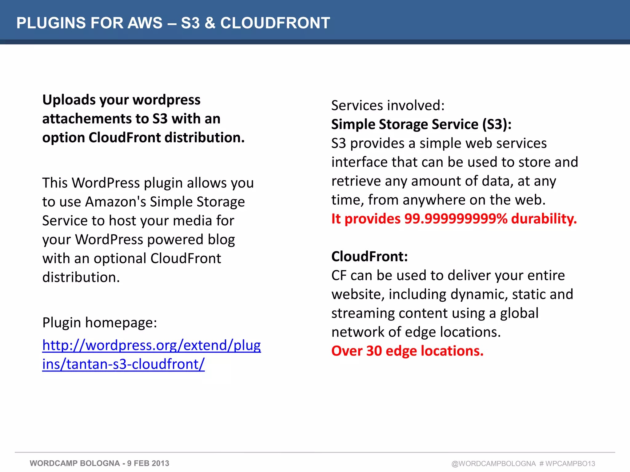 PLUGINS FOR AWS – S3 & CLOUDFRONT



   Uploads your wordpress             Services involved:
   attachements to S3 with an         Simple Storage Service (S3):
   option CloudFront distribution.    S3 provides a simple web services
                                      interface that can be used to store and
   This WordPress plugin allows you   retrieve any amount of data, at any
   to use Amazon's Simple Storage     time, from anywhere on the web.
   Service to host your media for     It provides 99.999999999% durability.
   your WordPress powered blog
   with an optional CloudFront        CloudFront:
   distribution.                      CF can be used to deliver your entire
                                      website, including dynamic, static and
                                      streaming content using a global
   Plugin homepage:
                                      network of edge locations.
   http://wordpress.org/extend/plug   Over 30 edge locations.
   ins/tantan-s3-cloudfront/




 WORDCAMP BOLOGNA - 9 FEB 2013                          @WORDCAMPBOLOGNA # WPCAMPBO13
 