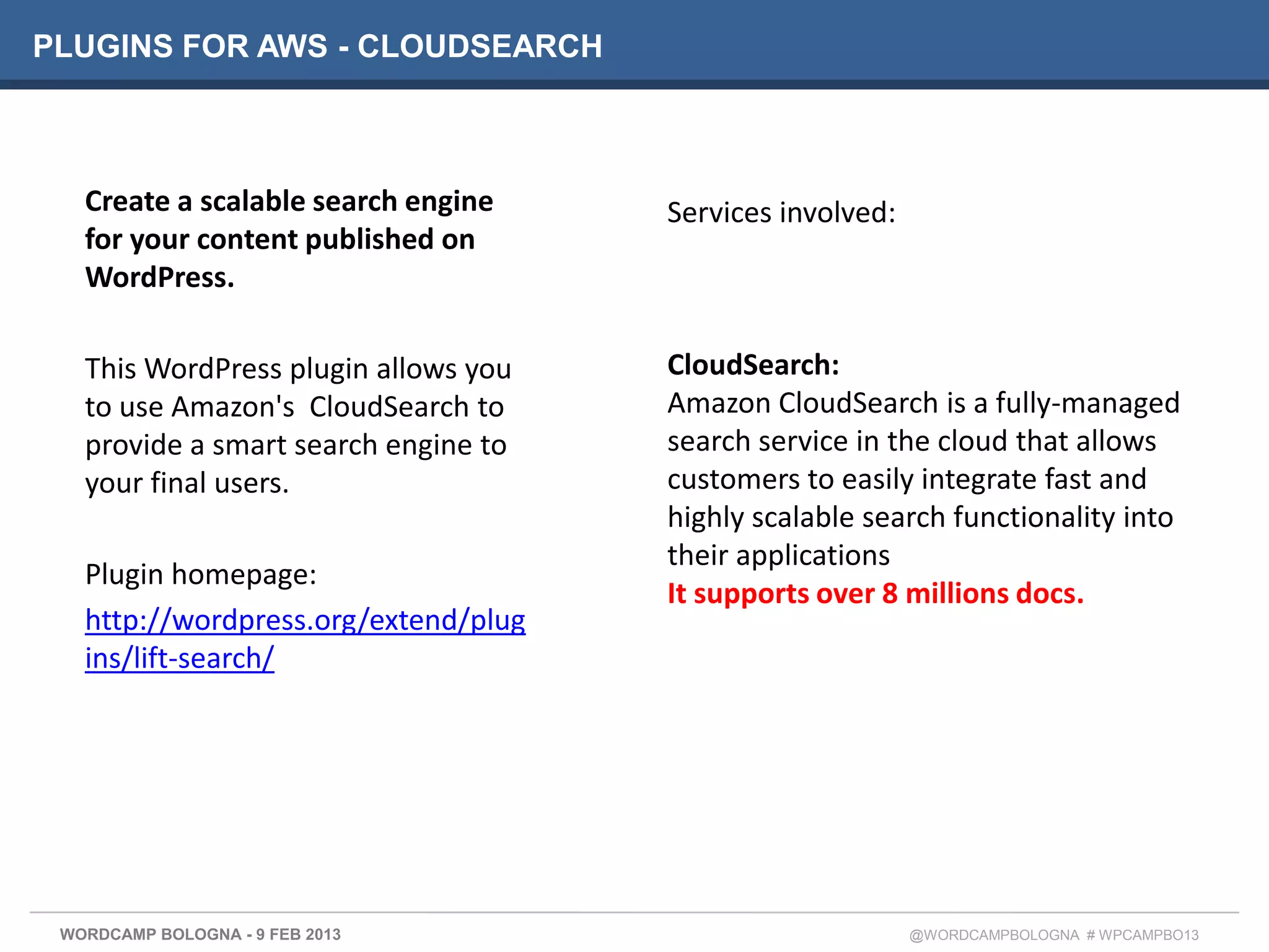 PLUGINS FOR AWS - CLOUDSEARCH



   Create a scalable search engine    Services involved:
   for your content published on
   WordPress.

   This WordPress plugin allows you   CloudSearch:
   to use Amazon's CloudSearch to     Amazon CloudSearch is a fully-managed
   provide a smart search engine to   search service in the cloud that allows
   your final users.                  customers to easily integrate fast and
                                      highly scalable search functionality into
                                      their applications
   Plugin homepage:
                                      It supports over 8 millions docs.
   http://wordpress.org/extend/plug
   ins/lift-search/




 WORDCAMP BOLOGNA - 9 FEB 2013                             @WORDCAMPBOLOGNA # WPCAMPBO13
 