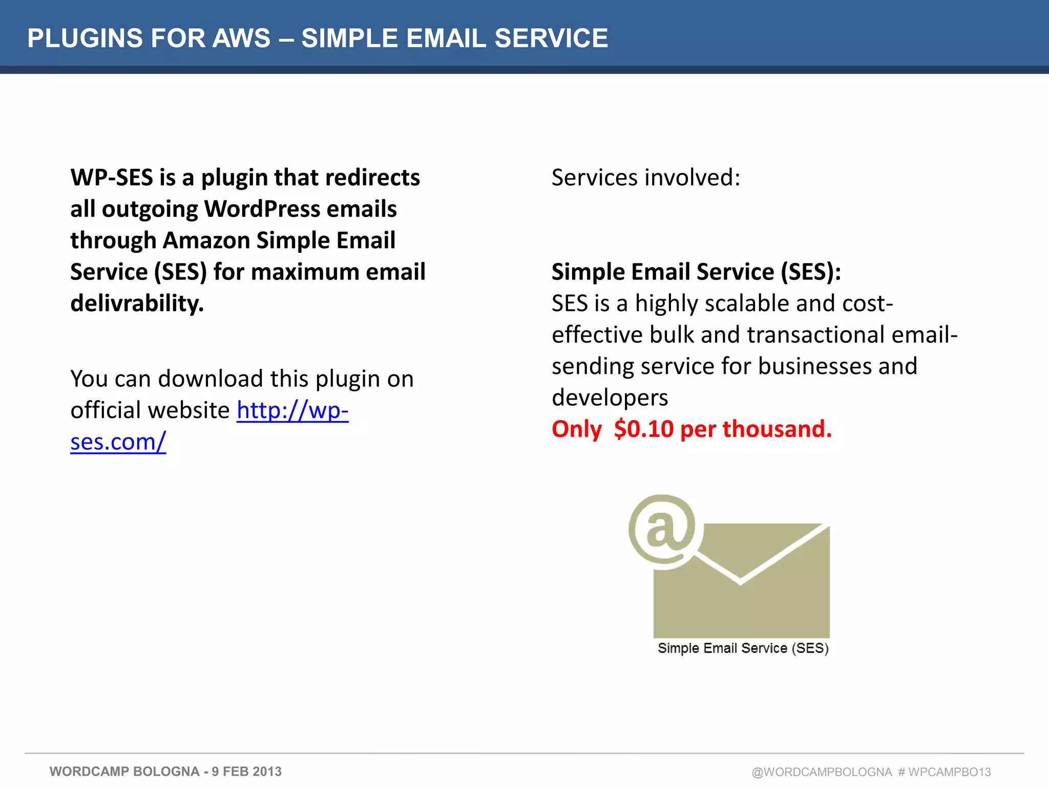 PLUGINS FOR AWS – SIMPLE EMAIL SERVICE




   WP-SES is a plugin that redirects   Services involved:
   all outgoing WordPress emails
   through Amazon Simple Email
   Service (SES) for maximum email     Simple Email Service (SES):
   delivrability.                      SES is a highly scalable and cost-
                                       effective bulk and transactional email-
   You can download this plugin on     sending service for businesses and
   official website http://wp-         developers
   ses.com/                            Only $0.10 per thousand.




 WORDCAMP BOLOGNA - 9 FEB 2013                              @WORDCAMPBOLOGNA # WPCAMPBO13
 