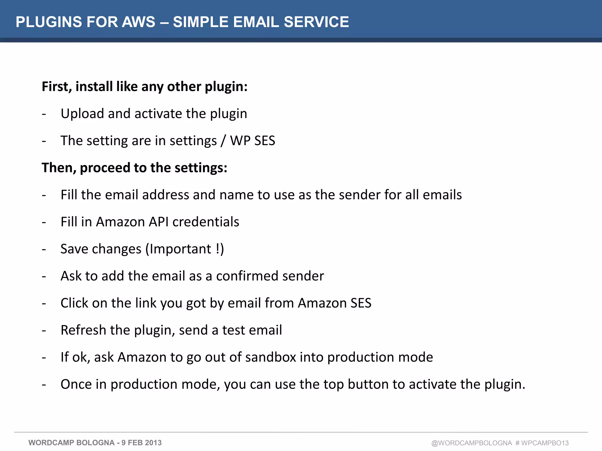PLUGINS FOR AWS – SIMPLE EMAIL SERVICE



   First, install like any other plugin:
   - Upload and activate the plugin
   - The setting are in settings / WP SES
   Then, proceed to the settings:
   - Fill the email address and name to use as the sender for all emails
   - Fill in Amazon API credentials
   - Save changes (Important !)
   - Ask to add the email as a confirmed sender
   - Click on the link you got by email from Amazon SES
   - Refresh the plugin, send a test email
   - If ok, ask Amazon to go out of sandbox into production mode
   - Once in production mode, you can use the top button to activate the plugin.


 WORDCAMP BOLOGNA - 9 FEB 2013                                    @WORDCAMPBOLOGNA # WPCAMPBO13
 