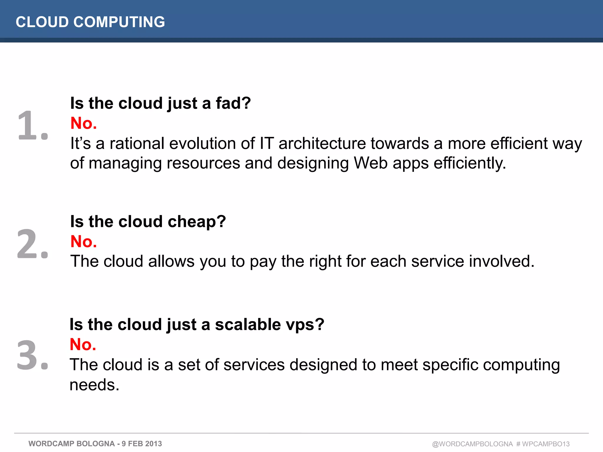 CLOUD COMPUTING




          Is the cloud just a fad?
1.        No.
          It’s a rational evolution of IT architecture towards a more efficient way
          of managing resources and designing Web apps efficiently.


          Is the cloud cheap?
2.        No.
          The cloud allows you to pay the right for each service involved.


         Is the cloud just a scalable vps?

3.       No.
         The cloud is a set of services designed to meet specific computing
         needs.


 WORDCAMP BOLOGNA - 9 FEB 2013                               @WORDCAMPBOLOGNA # WPCAMPBO13
 