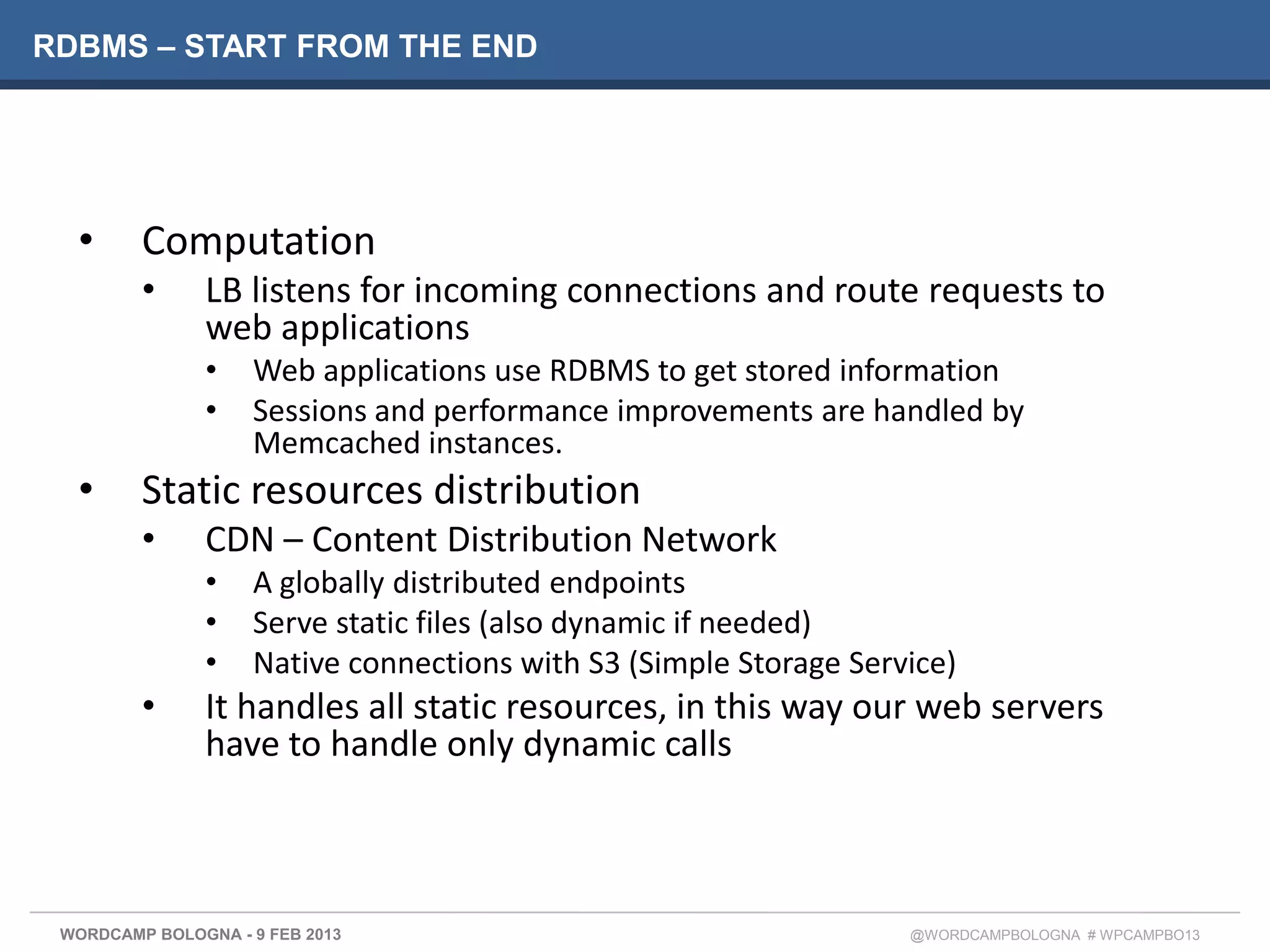 RDBMS – START FROM THE END




  •      Computation
         •     LB listens for incoming connections and route requests to
               web applications
               •    Web applications use RDBMS to get stored information
               •    Sessions and performance improvements are handled by
                    Memcached instances.
  •      Static resources distribution
         •     CDN – Content Distribution Network
               •    A globally distributed endpoints
               •    Serve static files (also dynamic if needed)
               •    Native connections with S3 (Simple Storage Service)
         •     It handles all static resources, in this way our web servers
               have to handle only dynamic calls



 WORDCAMP BOLOGNA - 9 FEB 2013                                     @WORDCAMPBOLOGNA # WPCAMPBO13
 