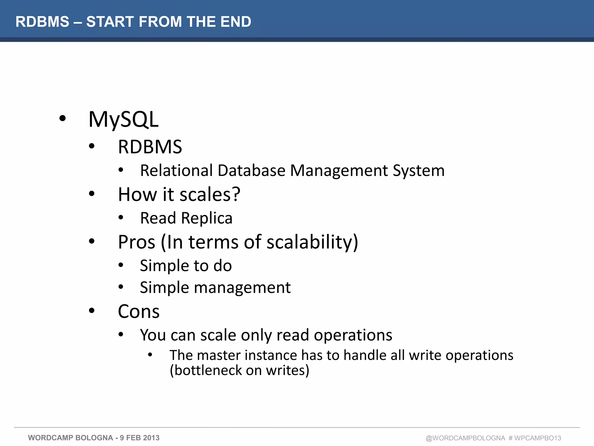 RDBMS – START FROM THE END




       • MySQL
              •     RDBMS
                    • Relational Database Management System
              •     How it scales?
                    • Read Replica
              •     Pros (In terms of scalability)
                    • Simple to do
                    • Simple management
              •     Cons
                    • You can scale only read operations
                           •     The master instance has to handle all write operations
                                 (bottleneck on writes)



 WORDCAMP BOLOGNA - 9 FEB 2013                                           @WORDCAMPBOLOGNA # WPCAMPBO13
 