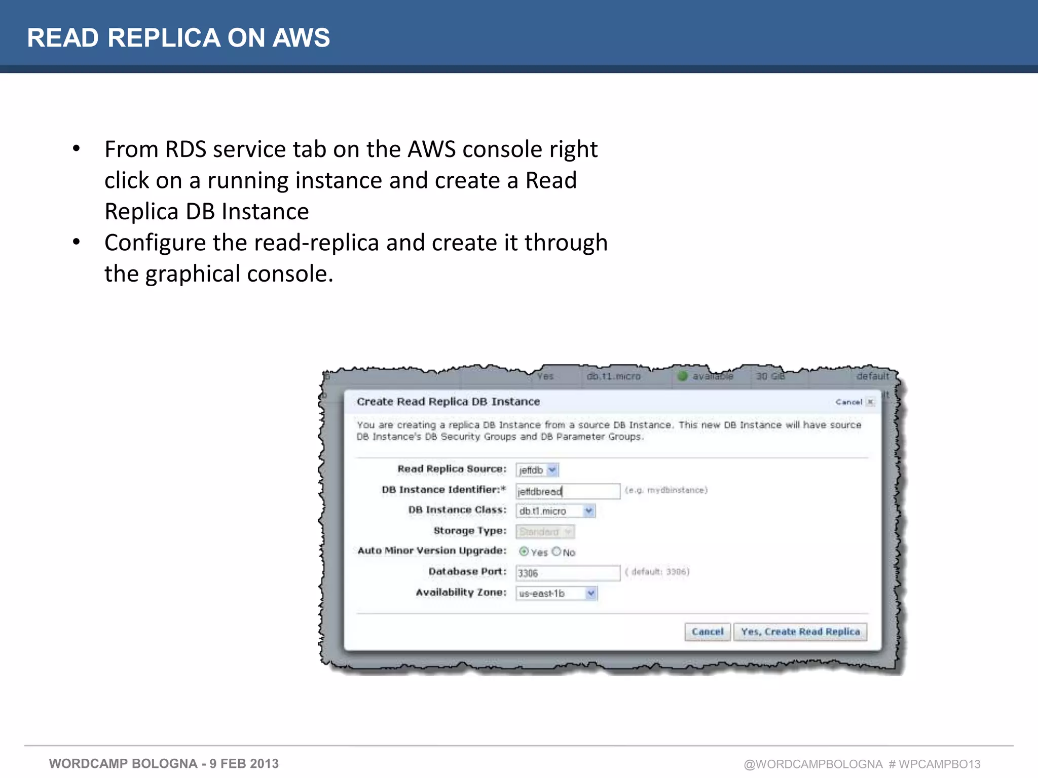 READ REPLICA ON AWS



   • From RDS service tab on the AWS console right
     click on a running instance and create a Read
     Replica DB Instance
   • Configure the read-replica and create it through
     the graphical console.




 WORDCAMP BOLOGNA - 9 FEB 2013                          @WORDCAMPBOLOGNA # WPCAMPBO13
 