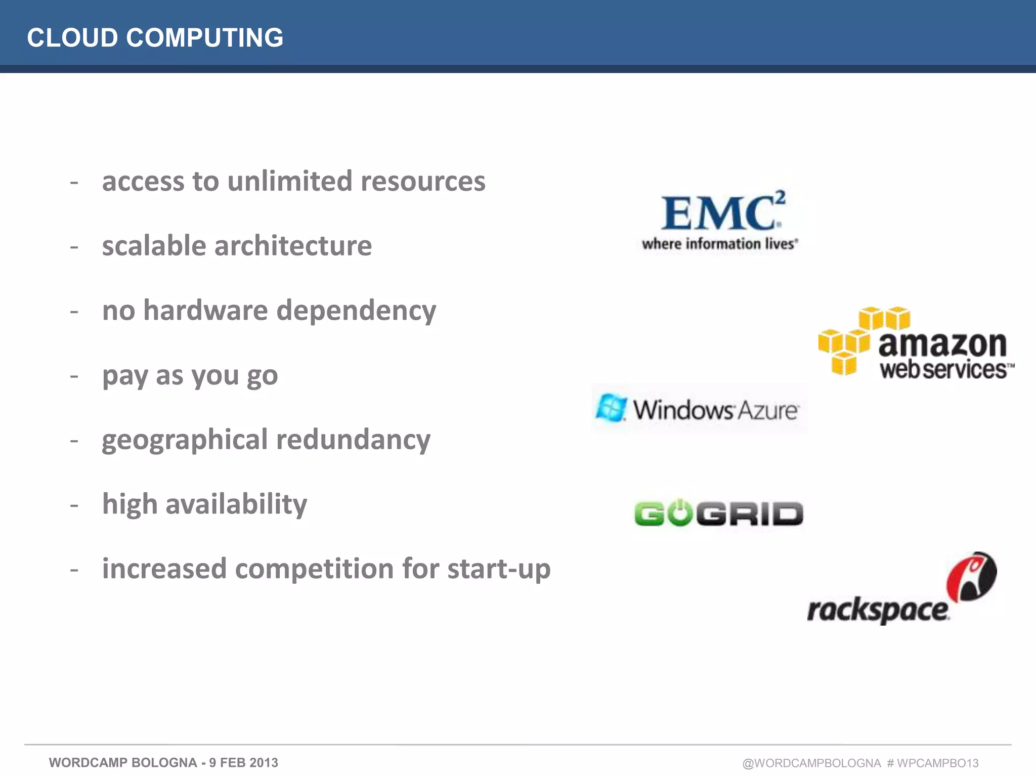 CLOUD COMPUTING




   - access to unlimited resources

   - scalable architecture

   - no hardware dependency

   - pay as you go

   - geographical redundancy

   - high availability

   - increased competition for start-up




 WORDCAMP BOLOGNA - 9 FEB 2013            @WORDCAMPBOLOGNA # WPCAMPBO13
 