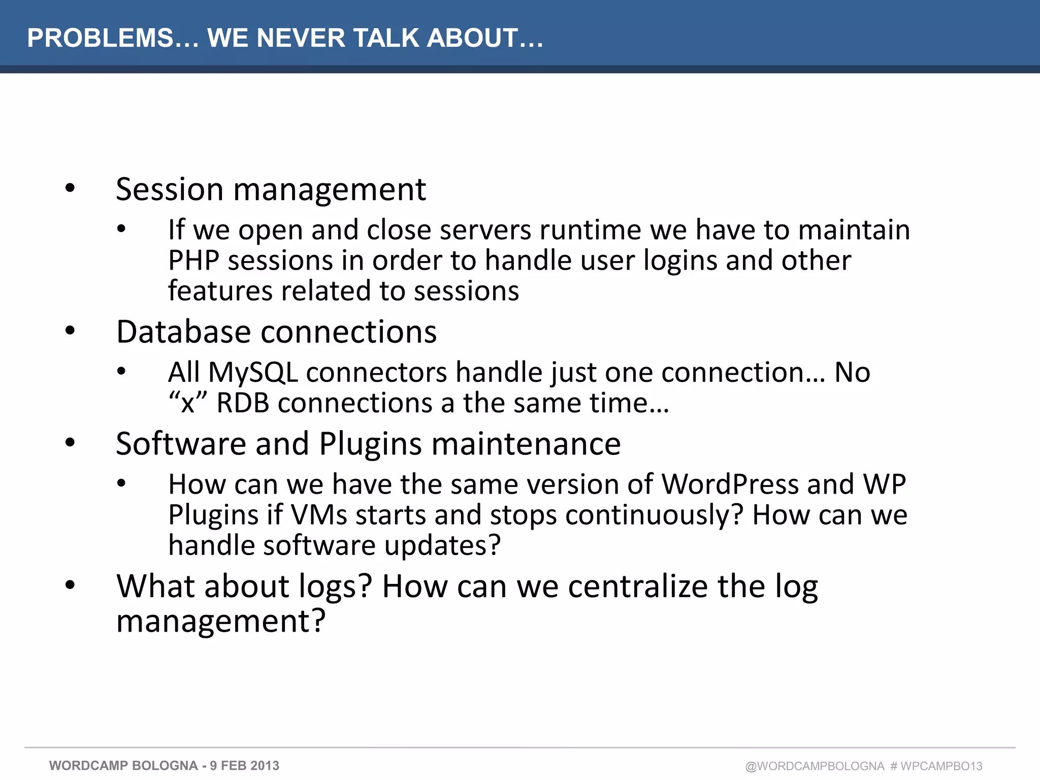 PROBLEMS… WE NEVER TALK ABOUT…




  •      Session management
         •     If we open and close servers runtime we have to maintain
               PHP sessions in order to handle user logins and other
               features related to sessions
  •      Database connections
         •     All MySQL connectors handle just one connection… No
               “x” RDB connections a the same time…
  •      Software and Plugins maintenance
         •     How can we have the same version of WordPress and WP
               Plugins if VMs starts and stops continuously? How can we
               handle software updates?
  •      What about logs? How can we centralize the log
         management?


 WORDCAMP BOLOGNA - 9 FEB 2013                            @WORDCAMPBOLOGNA # WPCAMPBO13
 