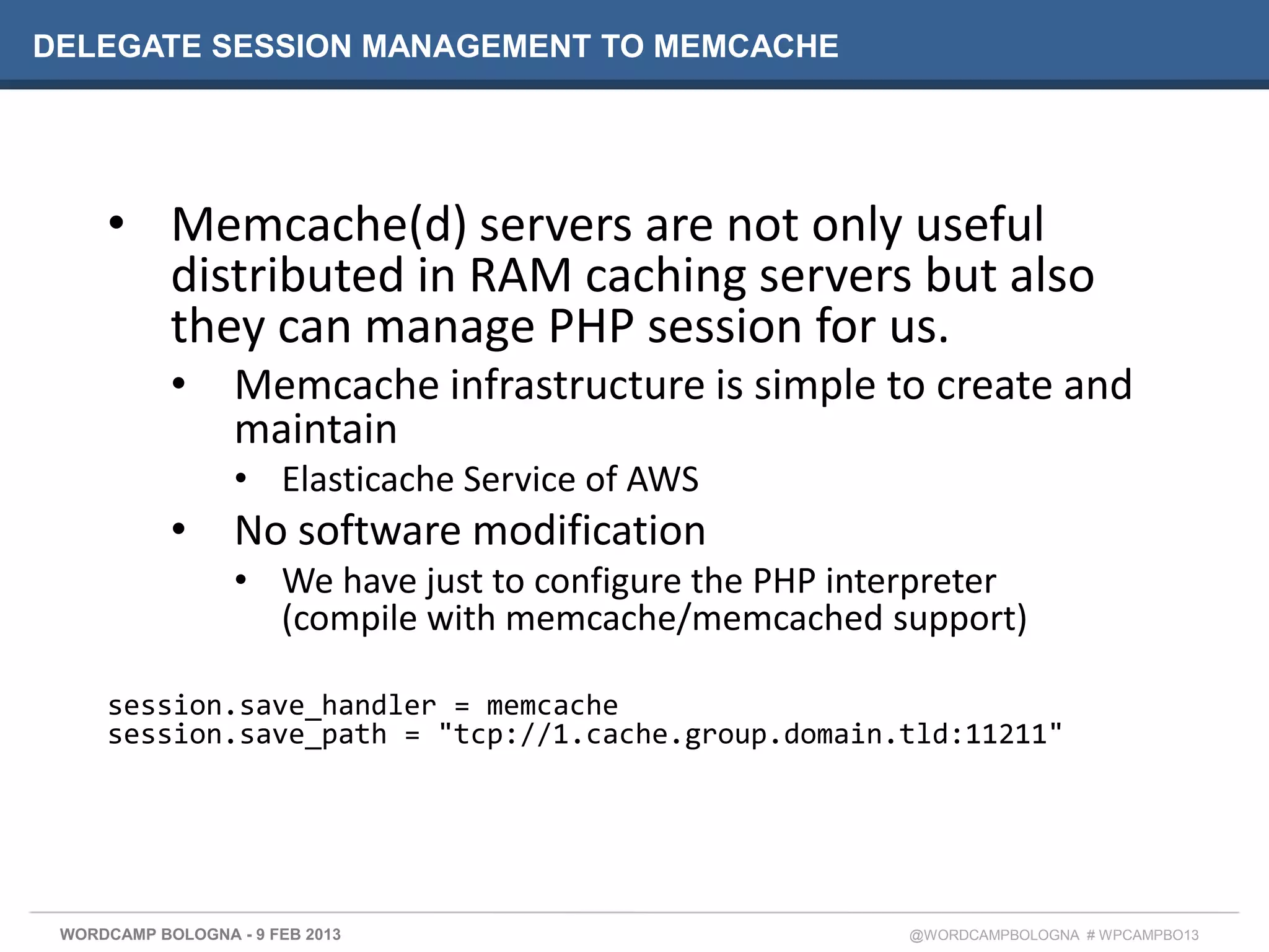DELEGATE SESSION MANAGEMENT TO MEMCACHE




     • Memcache(d) servers are not only useful
       distributed in RAM caching servers but also
       they can manage PHP session for us.
            •     Memcache infrastructure is simple to create and
                  maintain
                  • Elasticache Service of AWS
            •     No software modification
                  • We have just to configure the PHP interpreter
                    (compile with memcache/memcached support)

     session.save_handler = memcache
     session.save_path = "tcp://1.cache.group.domain.tld:11211"




 WORDCAMP BOLOGNA - 9 FEB 2013                           @WORDCAMPBOLOGNA # WPCAMPBO13
 