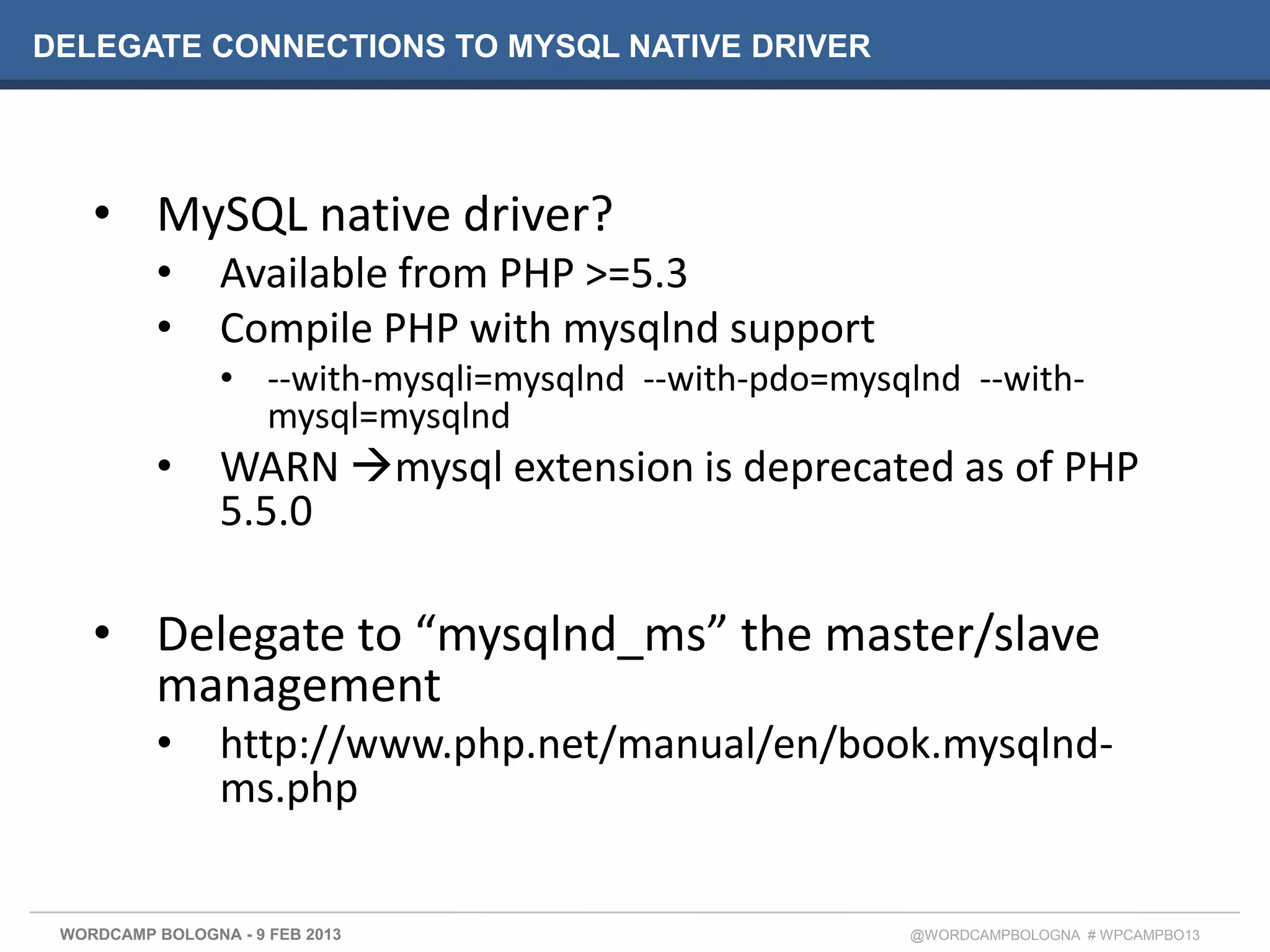 DELEGATE CONNECTIONS TO MYSQL NATIVE DRIVER




    • MySQL native driver?
          •      Available from PHP >=5.3
          •      Compile PHP with mysqlnd support
                 • --with-mysqli=mysqlnd --with-pdo=mysqlnd --with-
                   mysql=mysqlnd
          •      WARN mysql extension is deprecated as of PHP
                 5.5.0

    • Delegate to “mysqlnd_ms” the master/slave
      management
          •      http://www.php.net/manual/en/book.mysqlnd-
                 ms.php


 WORDCAMP BOLOGNA - 9 FEB 2013                          @WORDCAMPBOLOGNA # WPCAMPBO13
 