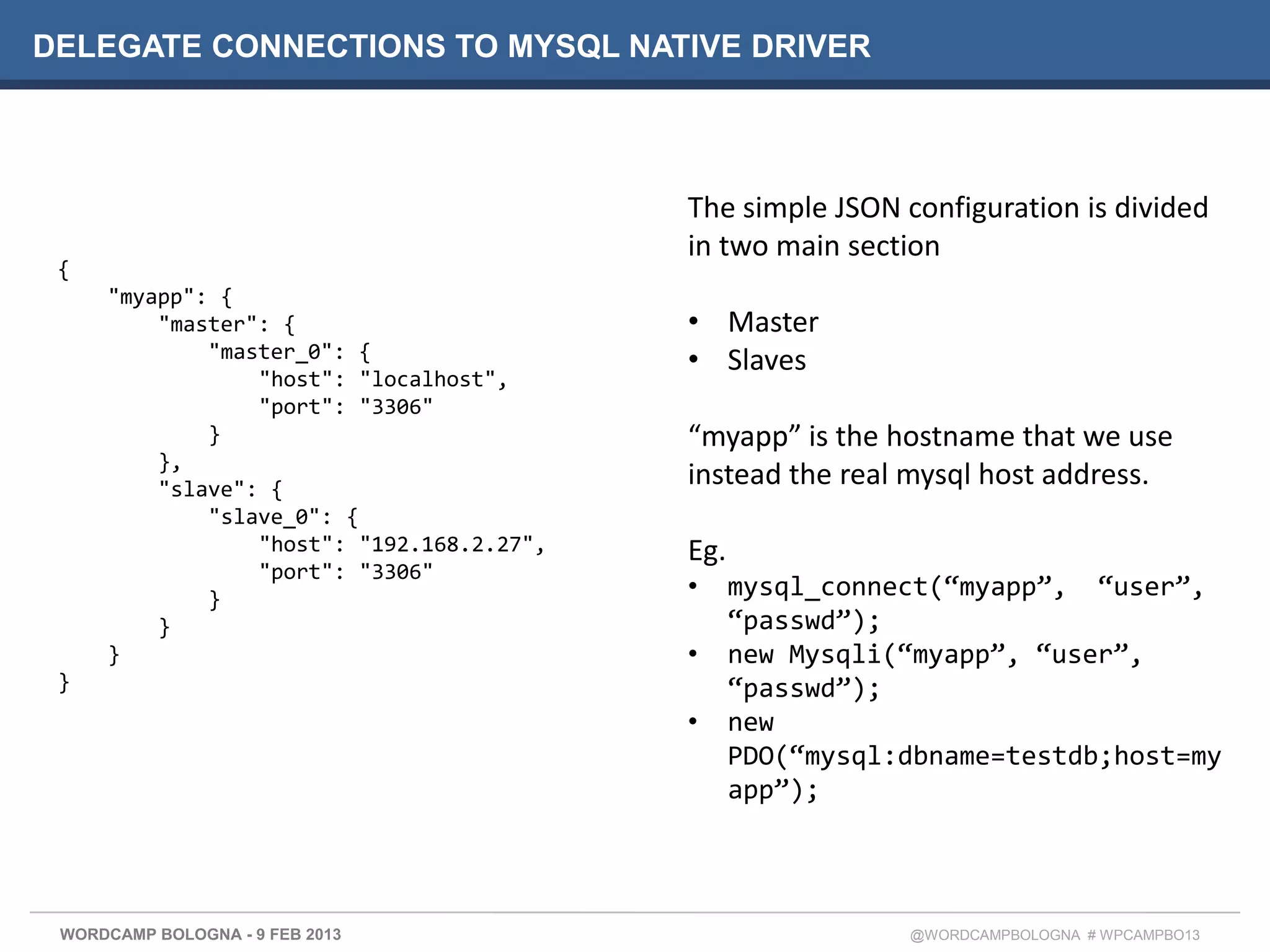 DELEGATE CONNECTIONS TO MYSQL NATIVE DRIVER




                                           The simple JSON configuration is divided
                                           in two main section
 {
     "myapp": {
         "master": {                       • Master
             "master_0": {                 • Slaves
                 "host": "localhost",
                 "port": "3306"
             }                             “myapp” is the hostname that we use
         },
         "slave": {
                                           instead the real mysql host address.
             "slave_0": {
                 "host": "192.168.2.27",   Eg.
                 "port": "3306"
             }                             •     mysql_connect(“myapp”, “user”,
         }                                       “passwd”);
     }                                     •     new Mysqli(“myapp”, “user”,
 }                                               “passwd”);
                                           •     new
                                                 PDO(“mysql:dbname=testdb;host=my
                                                 app”);




 WORDCAMP BOLOGNA - 9 FEB 2013                              @WORDCAMPBOLOGNA # WPCAMPBO13
 