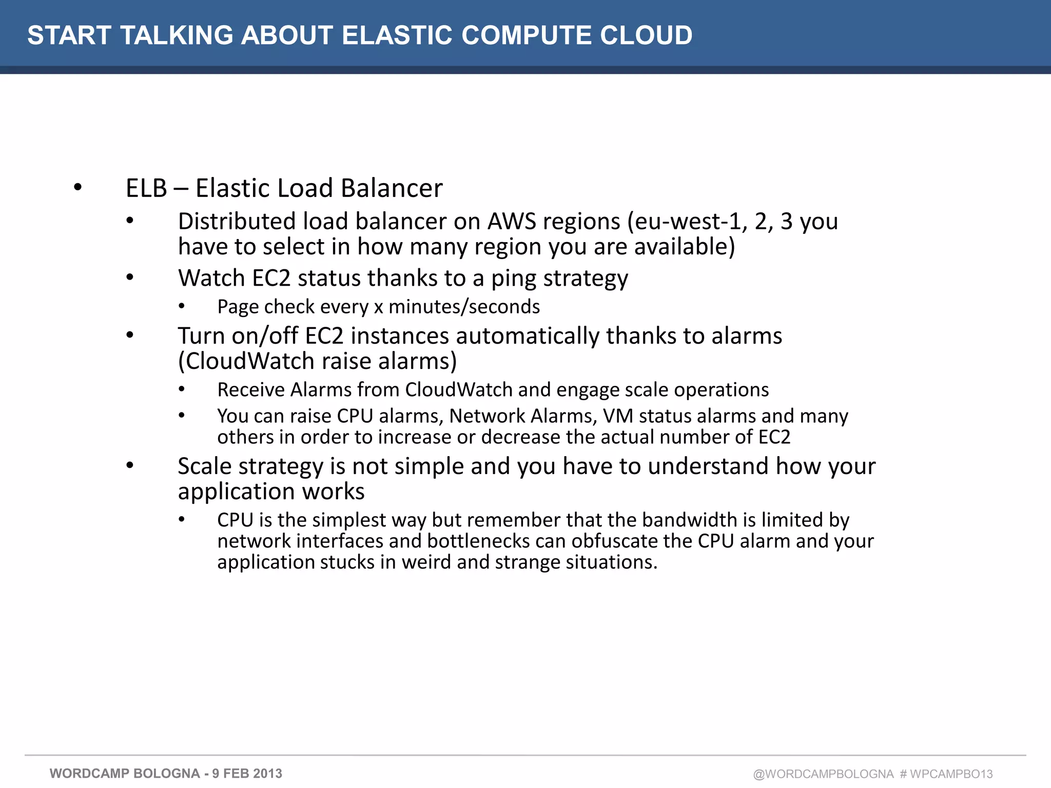 START TALKING ABOUT ELASTIC COMPUTE CLOUD




   •      ELB – Elastic Load Balancer
          •     Distributed load balancer on AWS regions (eu-west-1, 2, 3 you
                have to select in how many region you are available)
          •     Watch EC2 status thanks to a ping strategy
                •    Page check every x minutes/seconds
          •     Turn on/off EC2 instances automatically thanks to alarms
                (CloudWatch raise alarms)
                •    Receive Alarms from CloudWatch and engage scale operations
                •    You can raise CPU alarms, Network Alarms, VM status alarms and many
                     others in order to increase or decrease the actual number of EC2
          •     Scale strategy is not simple and you have to understand how your
                application works
                •    CPU is the simplest way but remember that the bandwidth is limited by
                     network interfaces and bottlenecks can obfuscate the CPU alarm and your
                     application stucks in weird and strange situations.




 WORDCAMP BOLOGNA - 9 FEB 2013                                                @WORDCAMPBOLOGNA # WPCAMPBO13
 