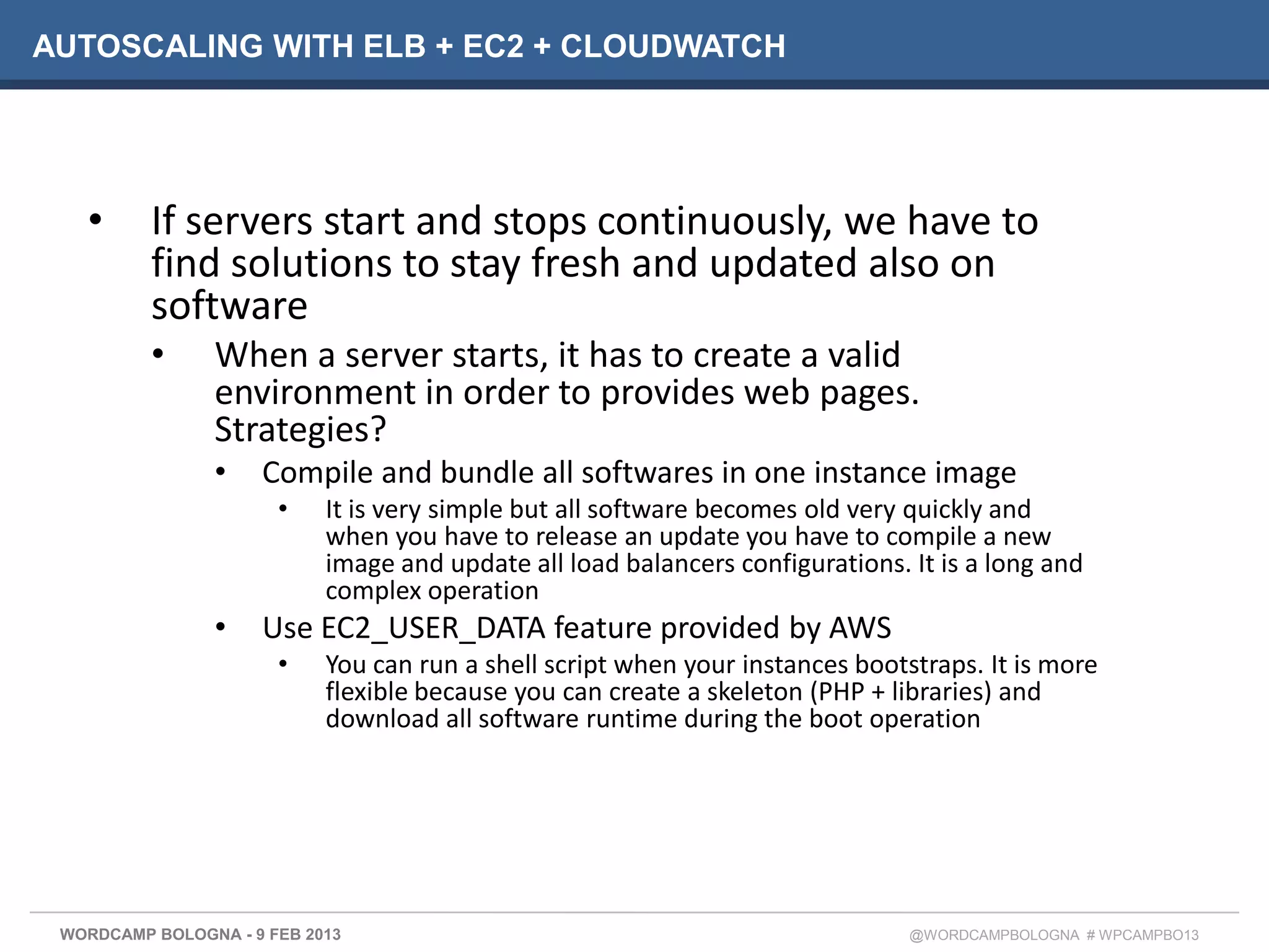 AUTOSCALING WITH ELB + EC2 + CLOUDWATCH




   •      If servers start and stops continuously, we have to
          find solutions to stay fresh and updated also on
          software
          •     When a server starts, it has to create a valid
                environment in order to provides web pages.
                Strategies?
                •    Compile and bundle all softwares in one instance image
                       •    It is very simple but all software becomes old very quickly and
                            when you have to release an update you have to compile a new
                            image and update all load balancers configurations. It is a long and
                            complex operation
                •    Use EC2_USER_DATA feature provided by AWS
                       •    You can run a shell script when your instances bootstraps. It is more
                            flexible because you can create a skeleton (PHP + libraries) and
                            download all software runtime during the boot operation




 WORDCAMP BOLOGNA - 9 FEB 2013                                                  @WORDCAMPBOLOGNA # WPCAMPBO13
 