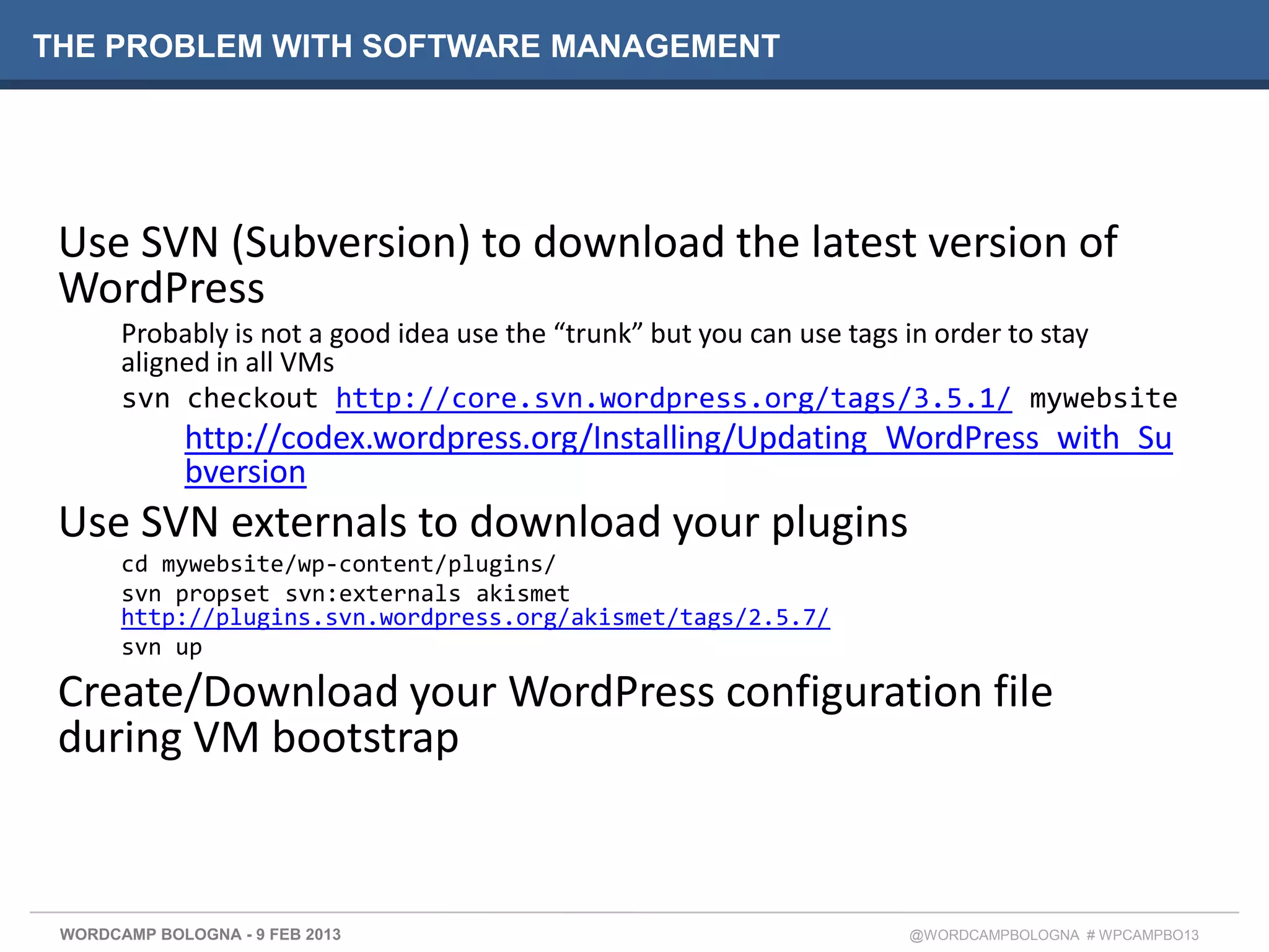 THE PROBLEM WITH SOFTWARE MANAGEMENT




 Use SVN (Subversion) to download the latest version of
 WordPress
       Probably is not a good idea use the “trunk” but you can use tags in order to stay
       aligned in all VMs
       svn checkout http://core.svn.wordpress.org/tags/3.5.1/ mywebsite
             http://codex.wordpress.org/Installing/Updating_WordPress_with_Su
             bversion
 Use SVN externals to download your plugins
       cd mywebsite/wp-content/plugins/
       svn propset svn:externals akismet
       http://plugins.svn.wordpress.org/akismet/tags/2.5.7/
       svn up

 Create/Download your WordPress configuration file
 during VM bootstrap


 WORDCAMP BOLOGNA - 9 FEB 2013                                     @WORDCAMPBOLOGNA # WPCAMPBO13
 