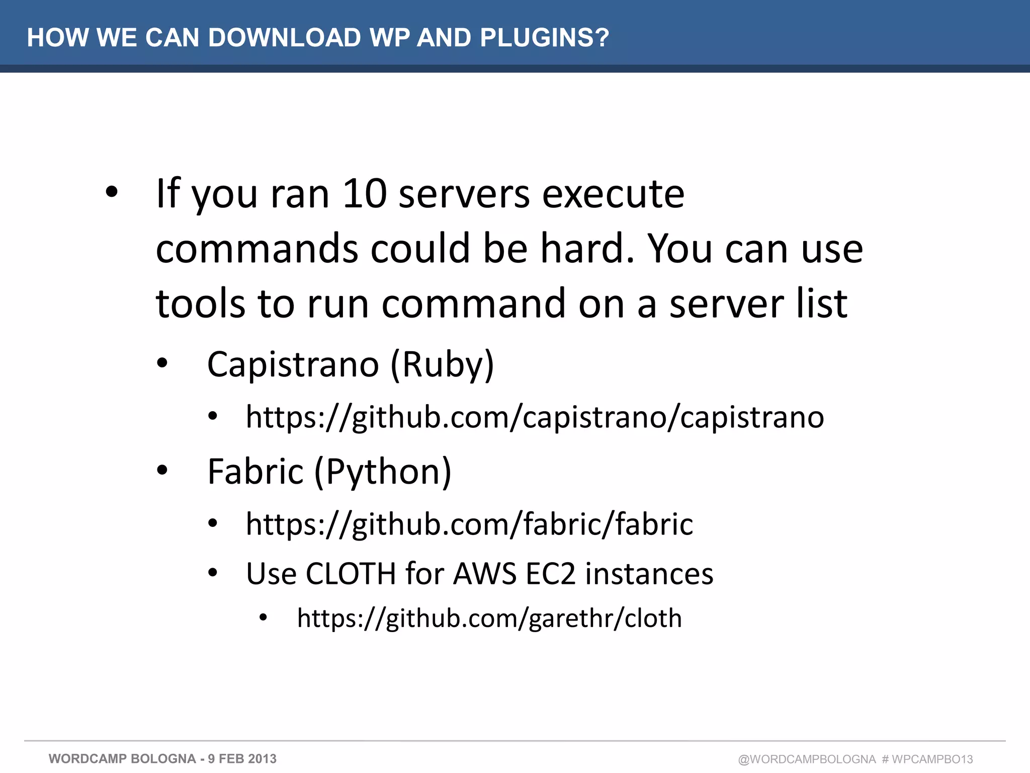 HOW WE CAN DOWNLOAD WP AND PLUGINS?




       • If you ran 10 servers execute
         commands could be hard. You can use
         tools to run command on a server list
              • Capistrano (Ruby)
                     • https://github.com/capistrano/capistrano
              • Fabric (Python)
                     • https://github.com/fabric/fabric
                     • Use CLOTH for AWS EC2 instances
                           • https://github.com/garethr/cloth



 WORDCAMP BOLOGNA - 9 FEB 2013                                  @WORDCAMPBOLOGNA # WPCAMPBO13
 