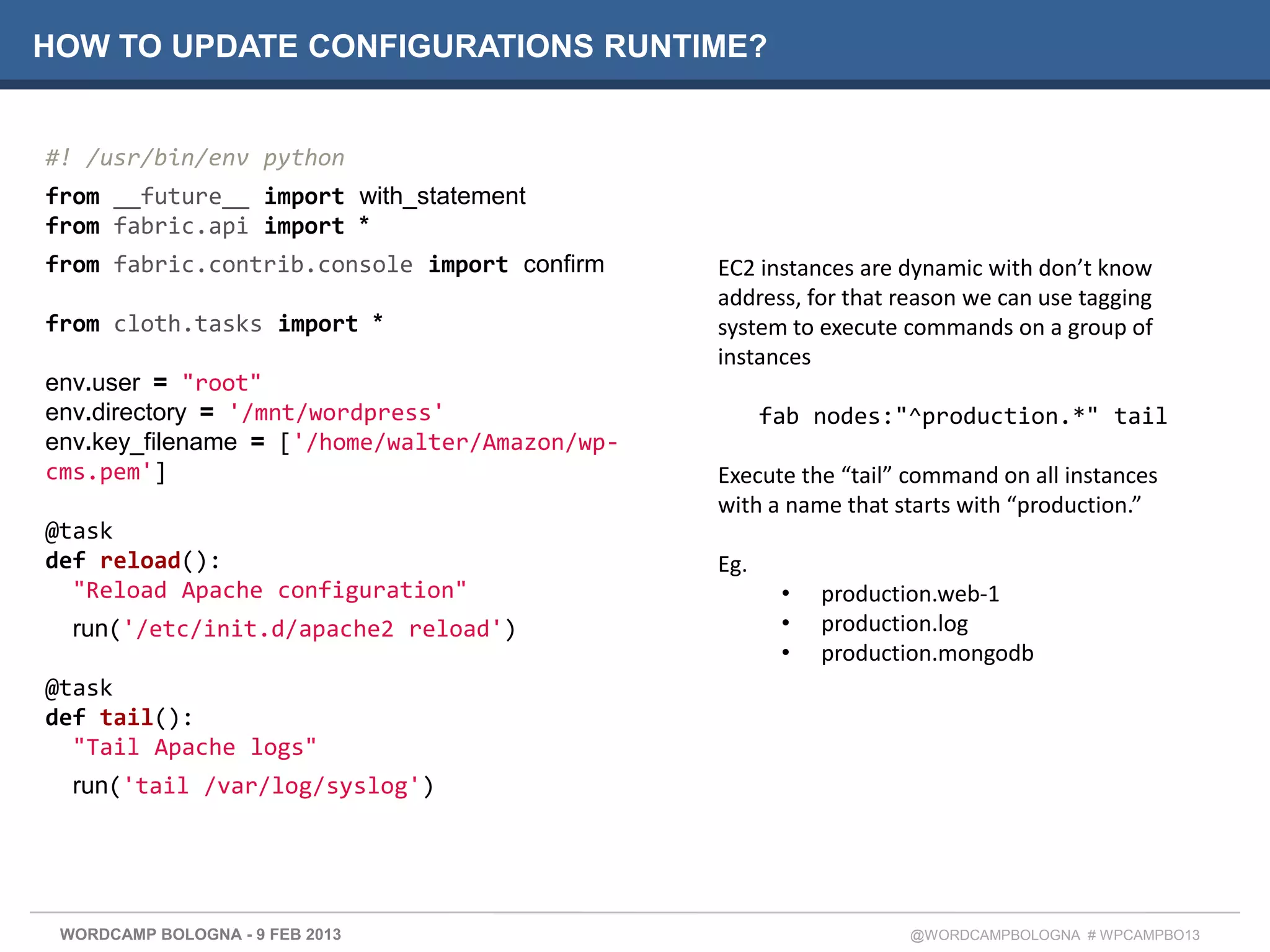 HOW TO UPDATE CONFIGURATIONS RUNTIME?


#! /usr/bin/env python
from __future__ import with_statement
from fabric.api import *
from fabric.contrib.console import confirm     EC2 instances are dynamic with don’t know
                                               address, for that reason we can use tagging
from cloth.tasks import *                      system to execute commands on a group of
                                               instances
env.user = "root"
env.directory = '/mnt/wordpress'                     fab nodes:"^production.*" tail
env.key_filename = ['/home/walter/Amazon/wp-
cms.pem']                                      Execute the “tail” command on all instances
                                               with a name that starts with “production.”
@task
def reload():                                  Eg.
  "Reload Apache configuration"                       •   production.web-1
  run('/etc/init.d/apache2 reload')                   •   production.log
                                                      •   production.mongodb
@task
def tail():
  "Tail Apache logs"
  run('tail /var/log/syslog')




 WORDCAMP BOLOGNA - 9 FEB 2013                                    @WORDCAMPBOLOGNA # WPCAMPBO13
 