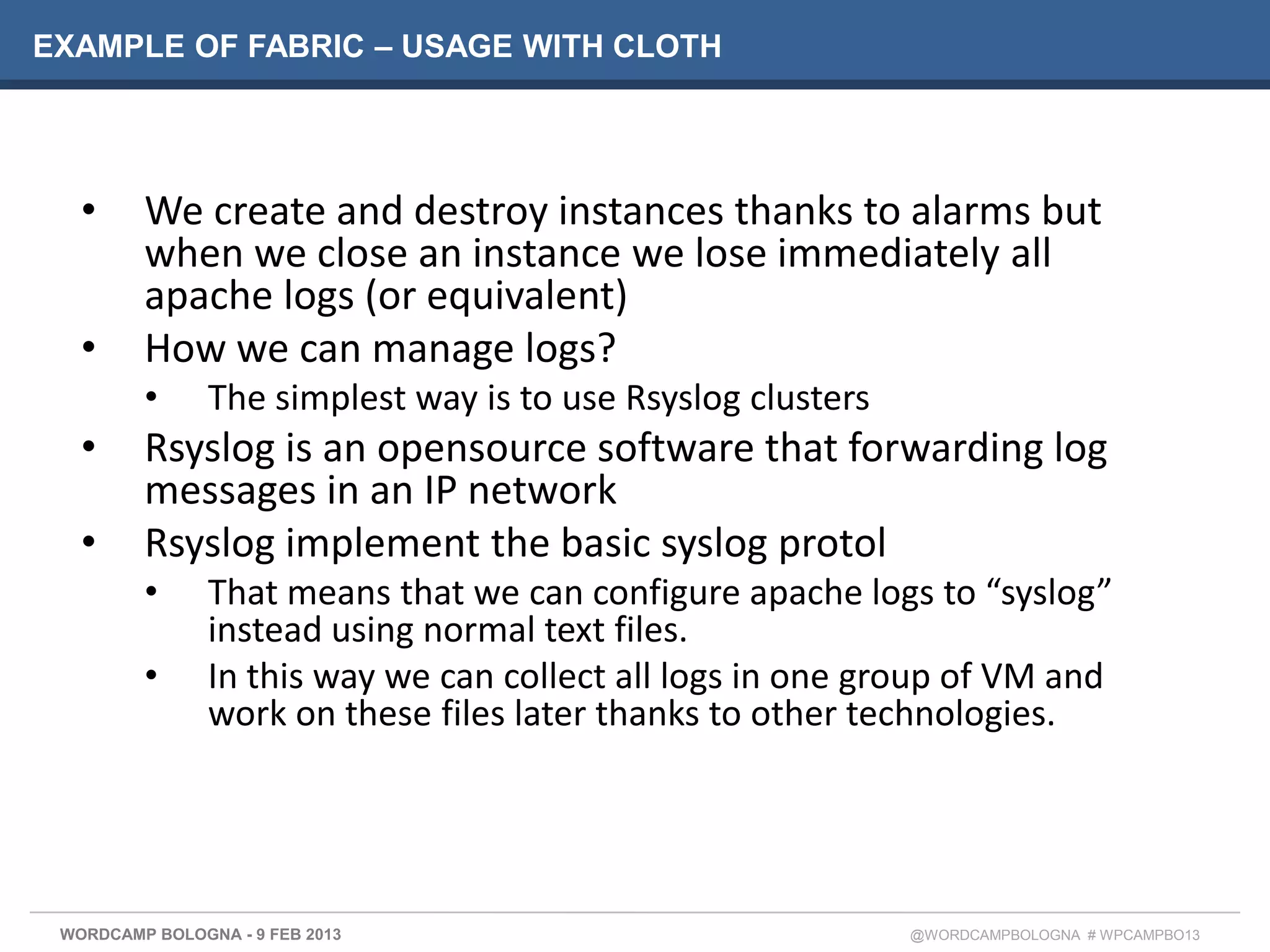 EXAMPLE OF FABRIC – USAGE WITH CLOTH




   •     We create and destroy instances thanks to alarms but
         when we close an instance we lose immediately all
         apache logs (or equivalent)
   •     How we can manage logs?
         •      The simplest way is to use Rsyslog clusters
   •     Rsyslog is an opensource software that forwarding log
         messages in an IP network
   •     Rsyslog implement the basic syslog protol
         •      That means that we can configure apache logs to “syslog”
                instead using normal text files.
         •      In this way we can collect all logs in one group of VM and
                work on these files later thanks to other technologies.




 WORDCAMP BOLOGNA - 9 FEB 2013                                @WORDCAMPBOLOGNA # WPCAMPBO13
 
