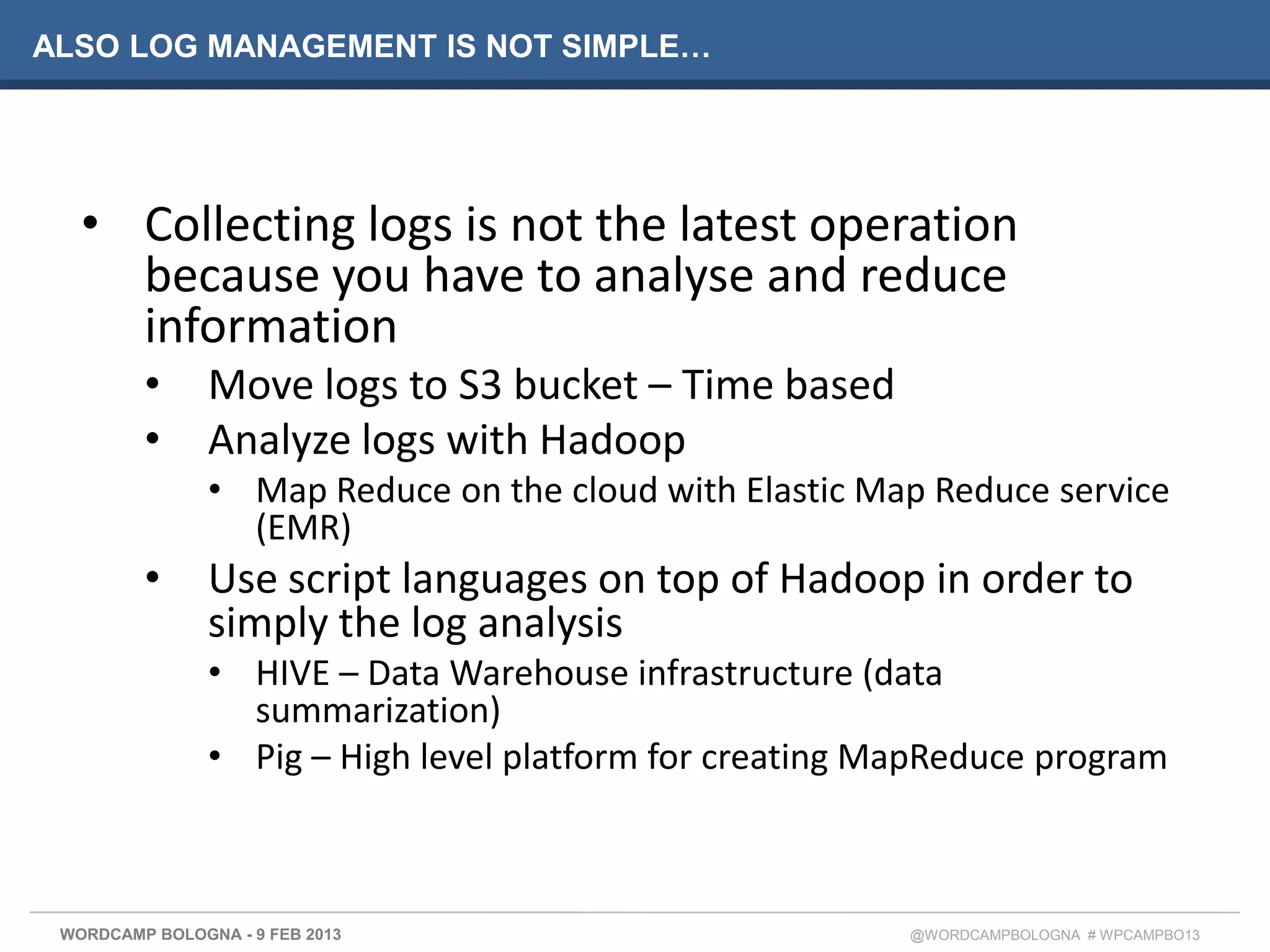 ALSO LOG MANAGEMENT IS NOT SIMPLE…




   • Collecting logs is not the latest operation
     because you have to analyse and reduce
     information
         •      Move logs to S3 bucket – Time based
         •      Analyze logs with Hadoop
                • Map Reduce on the cloud with Elastic Map Reduce service
                  (EMR)
         •      Use script languages on top of Hadoop in order to
                simply the log analysis
                • HIVE – Data Warehouse infrastructure (data
                  summarization)
                • Pig – High level platform for creating MapReduce program



 WORDCAMP BOLOGNA - 9 FEB 2013                            @WORDCAMPBOLOGNA # WPCAMPBO13
 