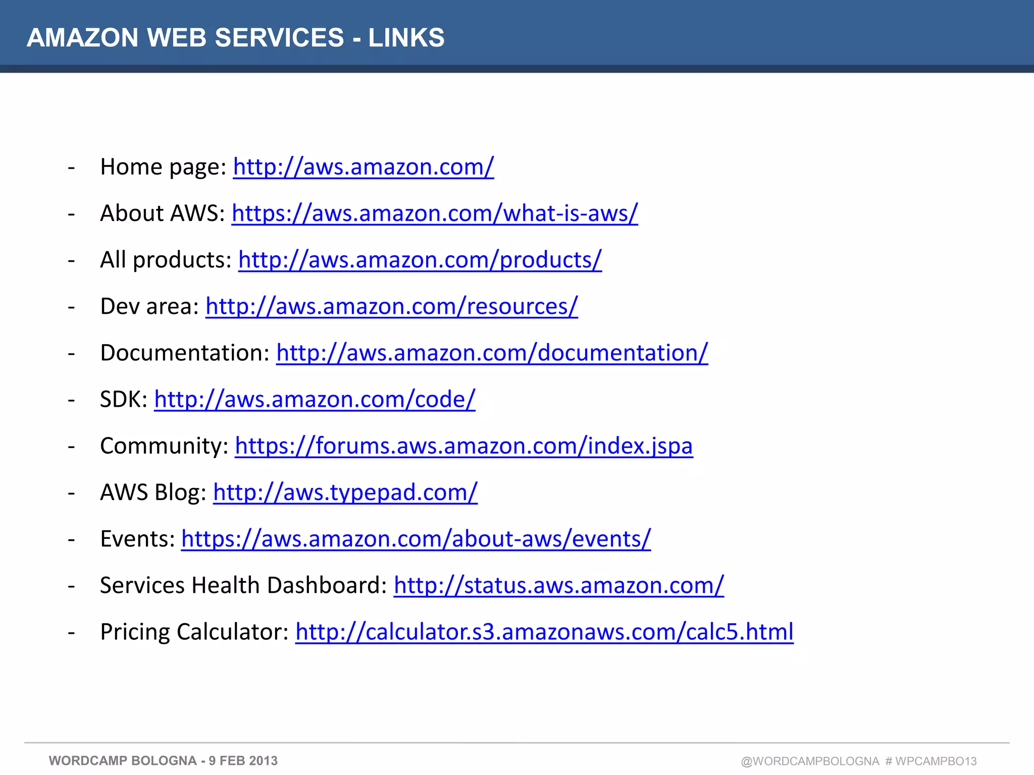 AMAZON WEB SERVICES - LINKS



   - Home page: http://aws.amazon.com/
   - About AWS: https://aws.amazon.com/what-is-aws/
   - All products: http://aws.amazon.com/products/
   - Dev area: http://aws.amazon.com/resources/
   - Documentation: http://aws.amazon.com/documentation/
   - SDK: http://aws.amazon.com/code/
   - Community: https://forums.aws.amazon.com/index.jspa
   - AWS Blog: http://aws.typepad.com/
   - Events: https://aws.amazon.com/about-aws/events/
   - Services Health Dashboard: http://status.aws.amazon.com/
   - Pricing Calculator: http://calculator.s3.amazonaws.com/calc5.html



 WORDCAMP BOLOGNA - 9 FEB 2013                                   @WORDCAMPBOLOGNA # WPCAMPBO13
 
