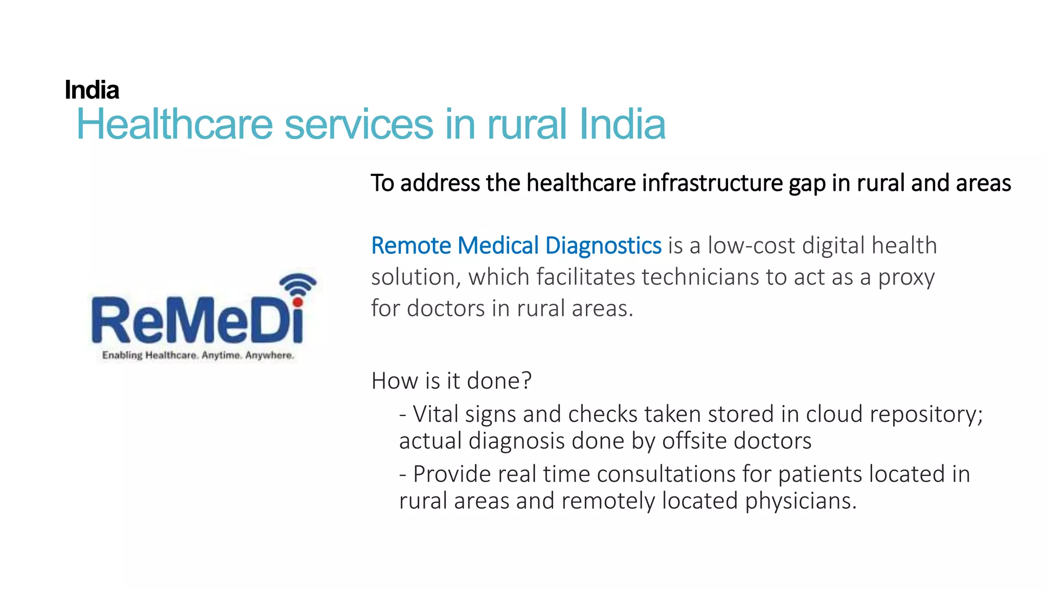 India
Healthcare services in rural India
To address the healthcare infrastructure gap in rural and areas
Remote Medical Diagnostics is a low-cost digital health
solution, which facilitates technicians to act as a proxy
for doctors in rural areas.
How is it done?
- Vital signs and checks taken stored in cloud repository;
actual diagnosis done by offsite doctors
- Provide real time consultations for patients located in
rural areas and remotely located physicians.
 