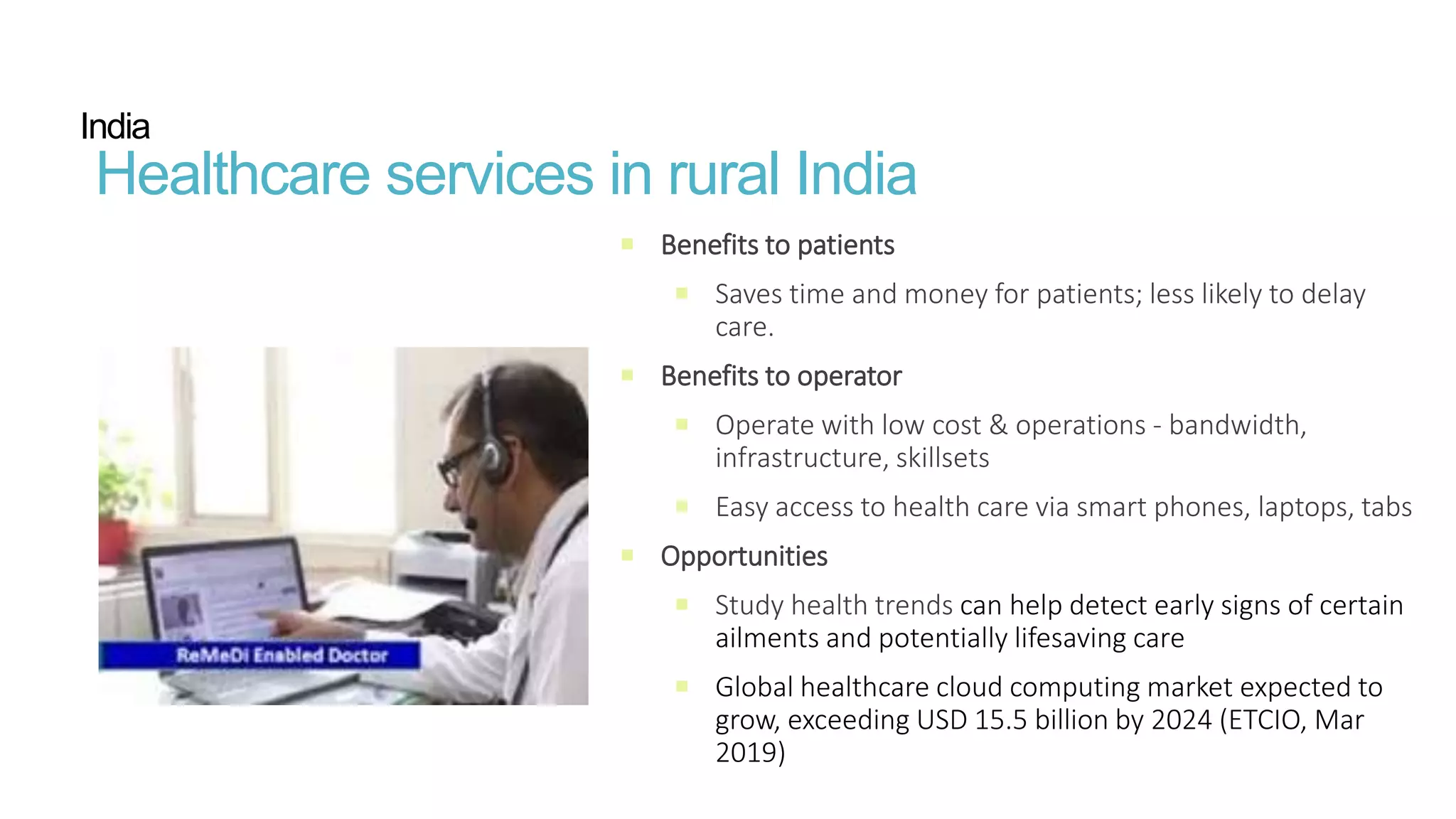  Benefits to patients​
 Saves time and money for patients; less likely to delay
care​.
 Benefits to operator​
 Operate with low cost & operations - bandwidth,
infrastructure, skillsets
 Easy access to health care via smart phones, laptops, tabs
 Opportunities​
 Study health trends can help detect early signs of certain
ailments and potentially lifesaving care
 Global healthcare cloud computing market expected to
grow, exceeding USD 15.5 billion by 2024 (ETCIO, Mar
2019)
India
Healthcare services in rural India
 