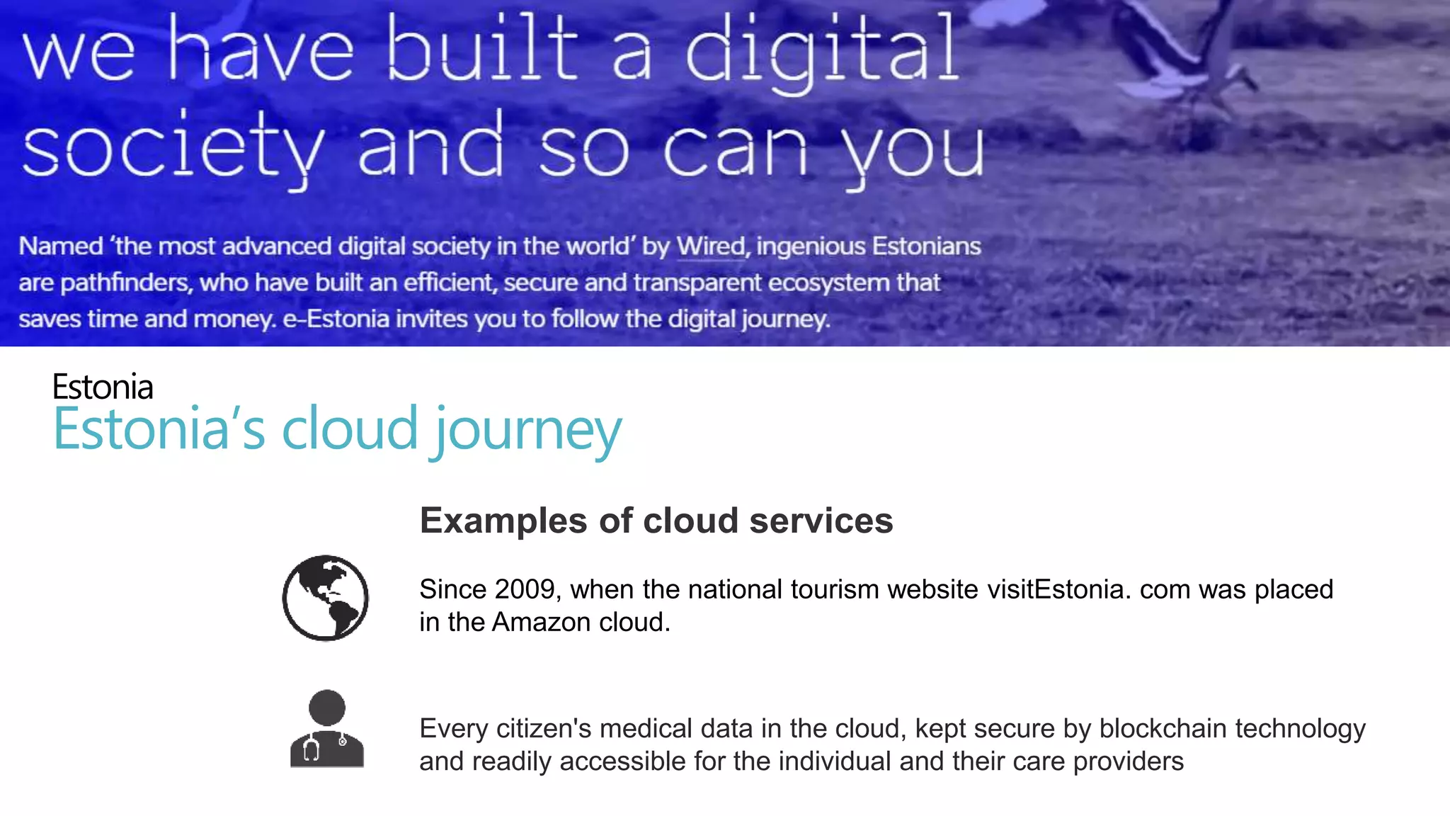 Since 2009, when the national tourism website visitEstonia. com was placed
in the Amazon cloud.
Every citizen's medical data in the cloud, kept secure by blockchain technology
and readily accessible for the individual and their care providers
Estonia
Estonia’s cloud journey
Examples of cloud services
 