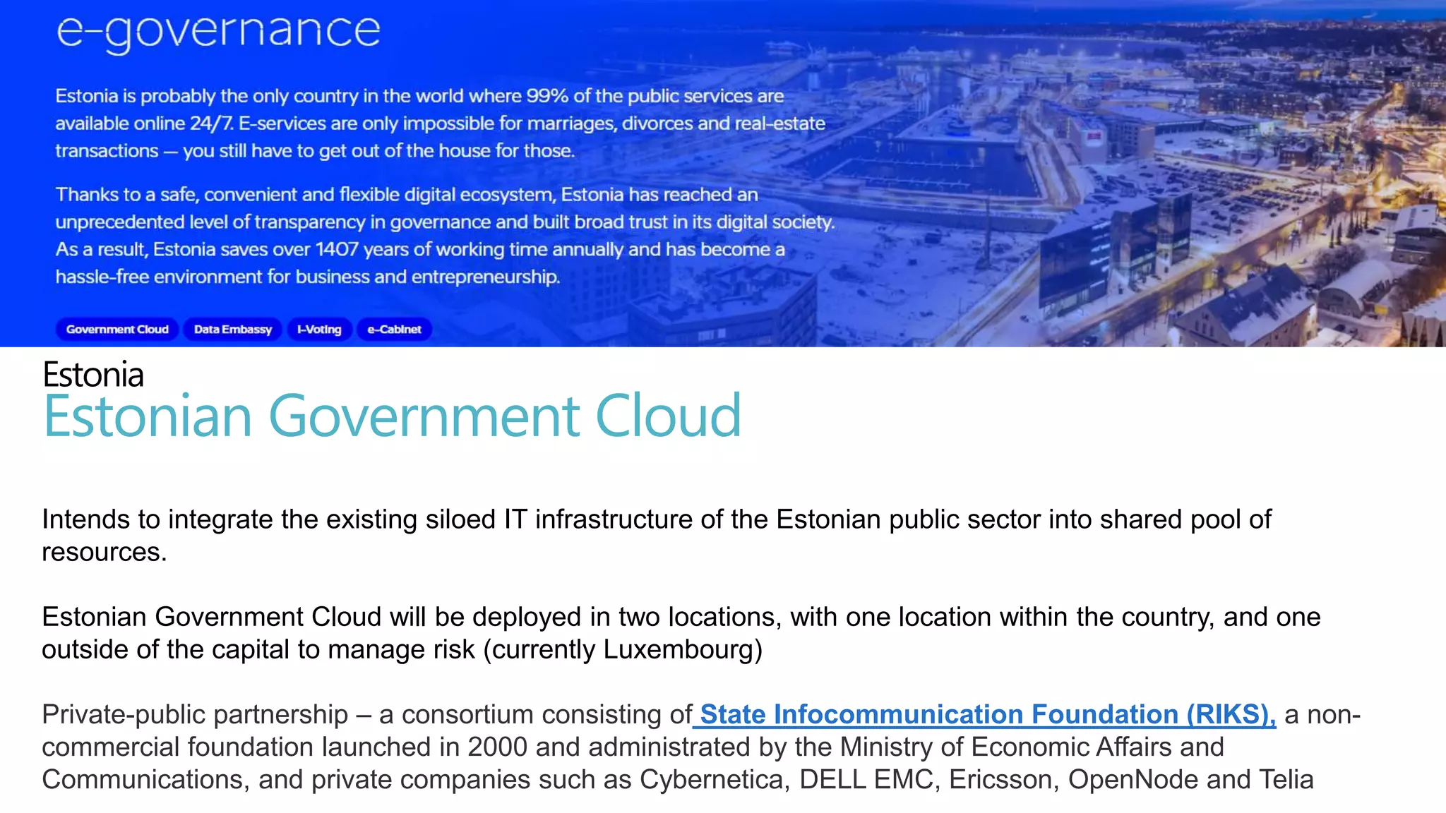 Intends to integrate the existing siloed IT infrastructure of the Estonian public sector into shared pool of
resources.
Estonian Government Cloud will be deployed in two locations, with one location within the country, and one
outside of the capital to manage risk (currently Luxembourg)
Private-public partnership – a consortium consisting of State Infocommunication Foundation (RIKS), a non-
commercial foundation launched in 2000 and administrated by the Ministry of Economic Affairs and
Communications, and private companies such as Cybernetica, DELL EMC, Ericsson, OpenNode and Telia
Estonia
Estonian Government Cloud
 