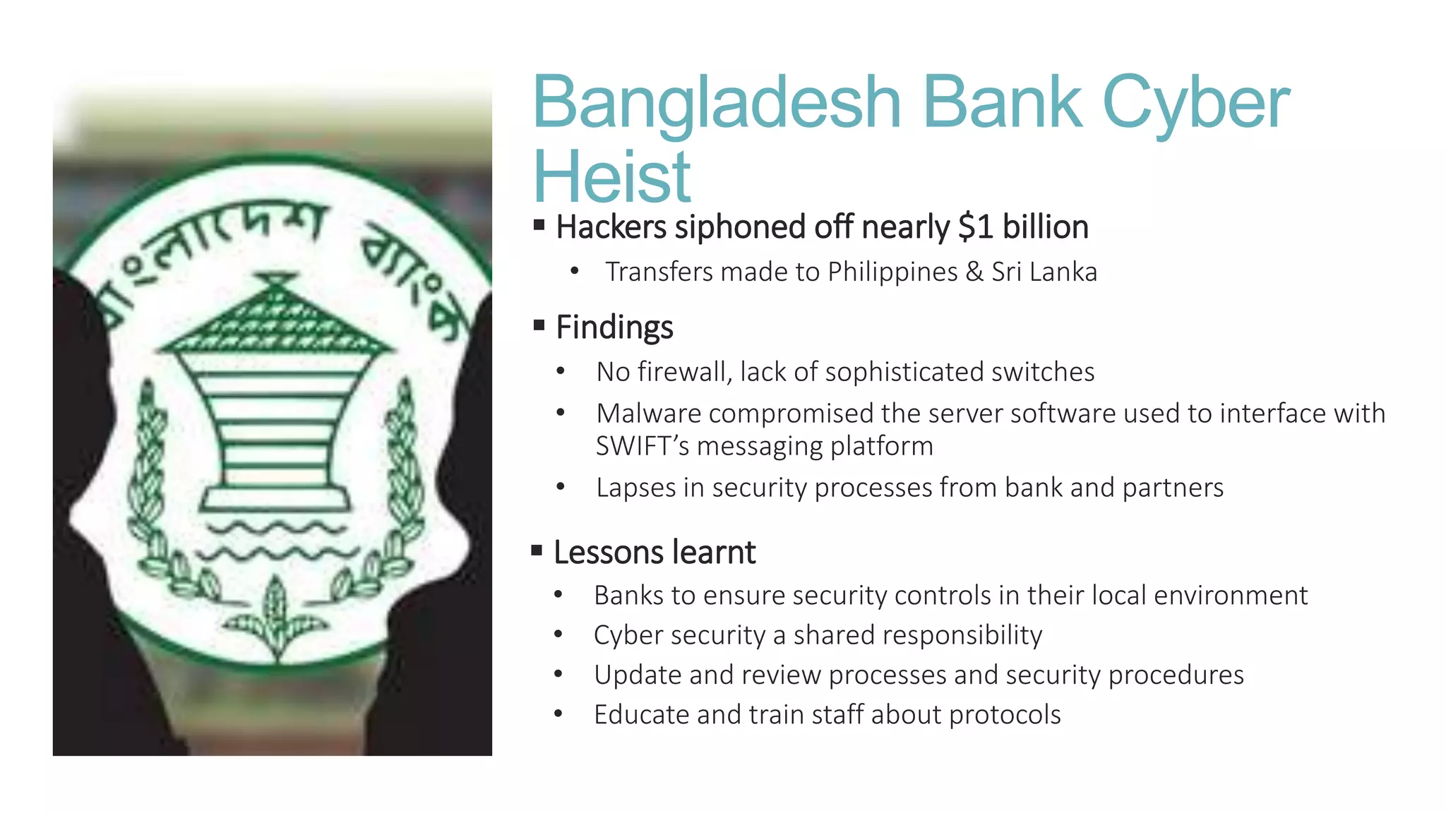Bangladesh Bank Cyber
Heist Hackers siphoned off nearly $1 billion
• Transfers made to Philippines & Sri Lanka
 Findings
• No firewall, lack of sophisticated switches
• Malware compromised the server software used to interface with
SWIFT’s messaging platform
• Lapses in security processes from bank and partners
 Lessons learnt
• Banks to ensure security controls in their local environment
• Cyber security a shared responsibility
• Update and review processes and security procedures
• Educate and train staff about protocols
 