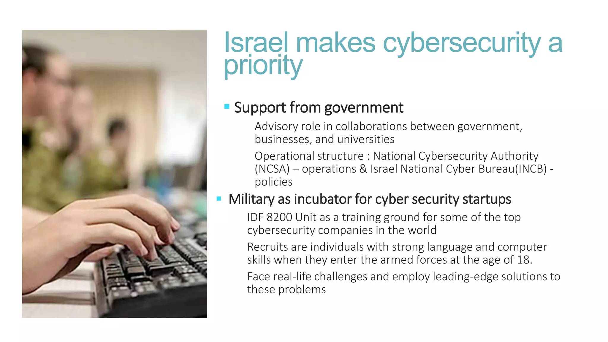  Support from government
Advisory role in collaborations between government,
businesses, and universities
Operational structure : National Cybersecurity Authority
(NCSA) – operations & Israel National Cyber Bureau(INCB) -
policies
Israel makes cybersecurity a
priority
 Military as incubator for cyber security startups
IDF 8200 Unit as a training ground for some of the top
cybersecurity companies in the world
Recruits are individuals with strong language and computer
skills when they enter the armed forces at the age of 18.
Face real-life challenges and employ leading-edge solutions to
these problems
 