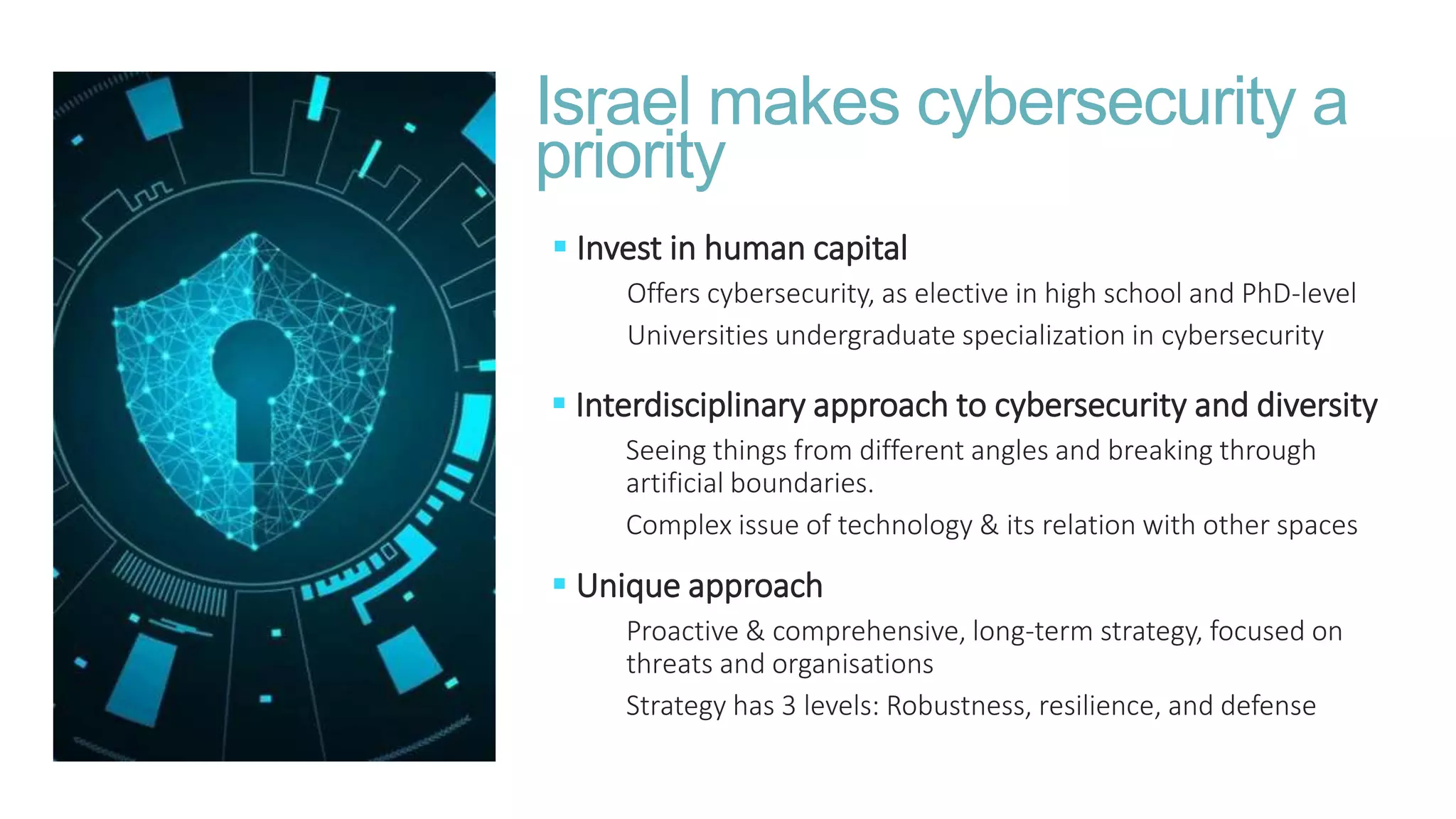  Interdisciplinary approach to cybersecurity and diversity
Seeing things from different angles and breaking through
artificial boundaries.
Complex issue of technology & its relation with other spaces
Israel makes cybersecurity a
priority
 Invest in human capital
Offers cybersecurity, as elective in high school and PhD-level
Universities undergraduate specialization in cybersecurity
 Unique approach
Proactive & comprehensive, long-term strategy, focused on
threats and organisations
Strategy has 3 levels: Robustness, resilience, and defense
 