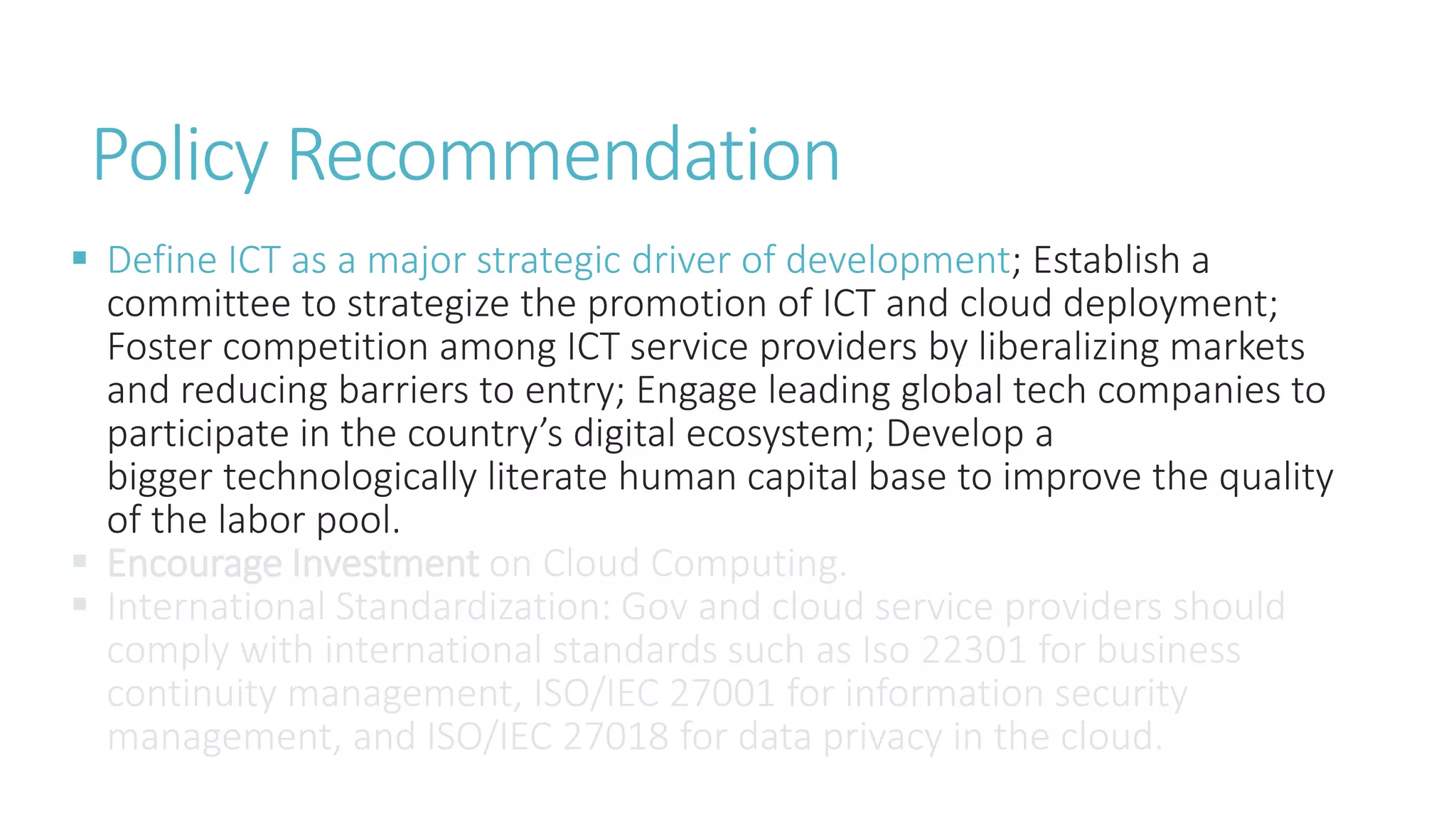 Policy Recommendation
 Define ICT as a major strategic driver of development; Establish a
committee to strategize the promotion of ICT and cloud deployment;
Foster competition among ICT service providers by liberalizing markets
and reducing barriers to entry; Engage leading global tech companies to
participate in the country’s digital ecosystem; Develop a
bigger technologically literate human capital base to improve the quality
of the labor pool.
 Encourage Investment on Cloud Computing.
 International Standardization: Gov and cloud service providers should
comply with international standards such as Iso 22301 for business
continuity management, ISO/IEC 27001 for information security
management, and ISO/IEC 27018 for data privacy in the cloud.
 