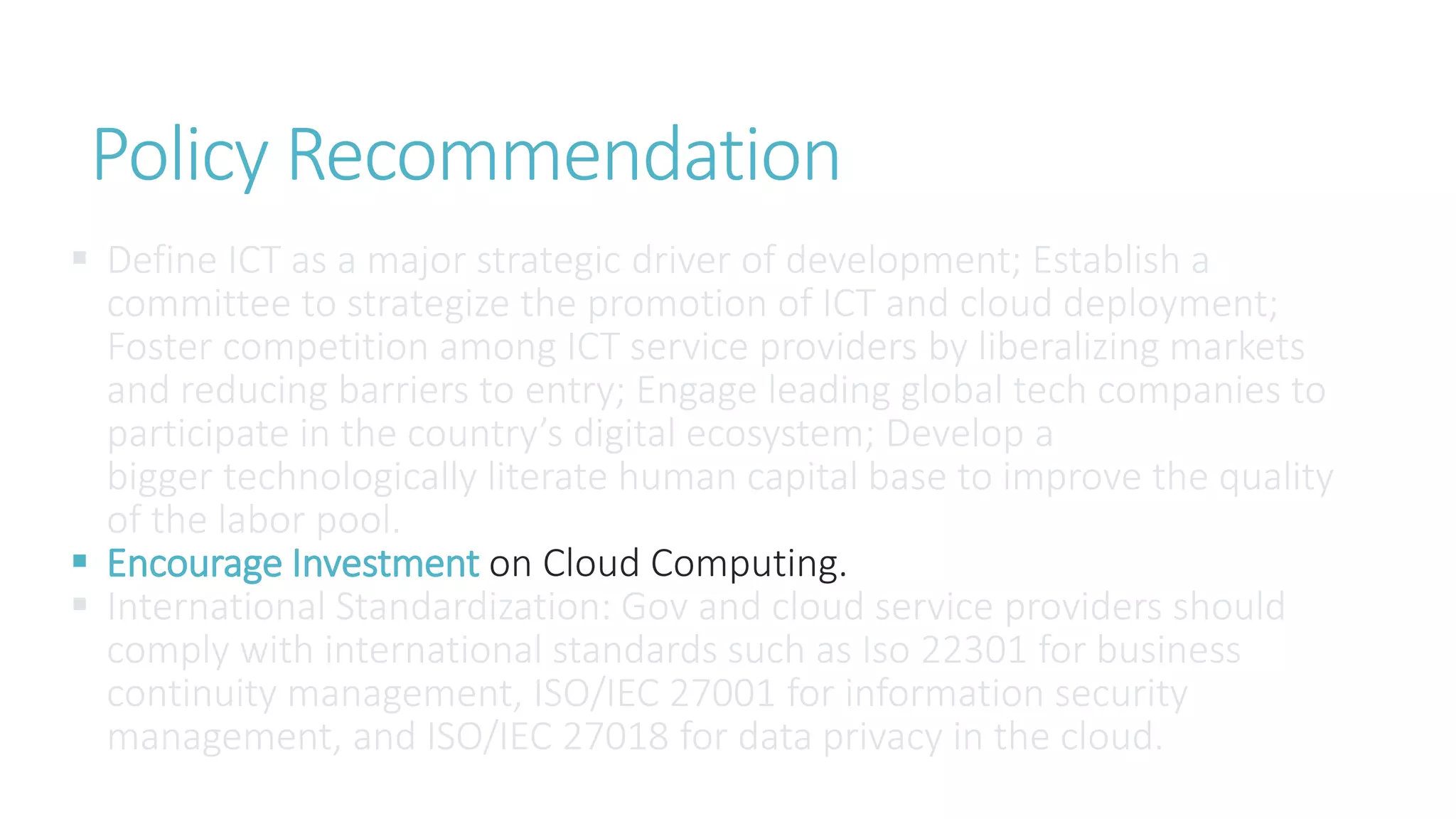 Policy Recommendation
 Define ICT as a major strategic driver of development; Establish a
committee to strategize the promotion of ICT and cloud deployment;
Foster competition among ICT service providers by liberalizing markets
and reducing barriers to entry; Engage leading global tech companies to
participate in the country’s digital ecosystem; Develop a
bigger technologically literate human capital base to improve the quality
of the labor pool.
 Encourage Investment on Cloud Computing.
 International Standardization: Gov and cloud service providers should
comply with international standards such as Iso 22301 for business
continuity management, ISO/IEC 27001 for information security
management, and ISO/IEC 27018 for data privacy in the cloud.
 