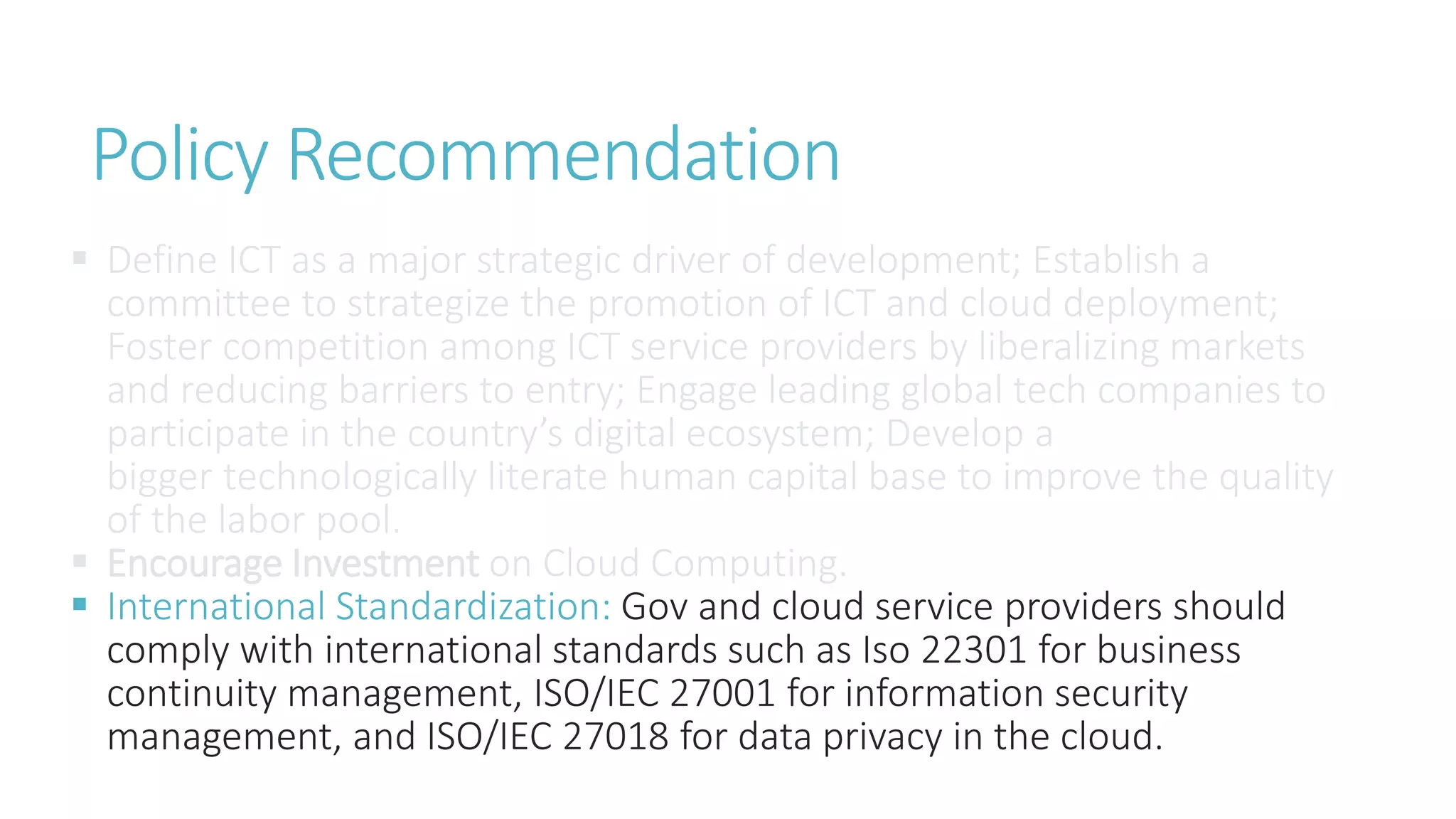 Policy Recommendation
 Define ICT as a major strategic driver of development; Establish a
committee to strategize the promotion of ICT and cloud deployment;
Foster competition among ICT service providers by liberalizing markets
and reducing barriers to entry; Engage leading global tech companies to
participate in the country’s digital ecosystem; Develop a
bigger technologically literate human capital base to improve the quality
of the labor pool.
 Encourage Investment on Cloud Computing.
 International Standardization: Gov and cloud service providers should
comply with international standards such as Iso 22301 for business
continuity management, ISO/IEC 27001 for information security
management, and ISO/IEC 27018 for data privacy in the cloud.
 
