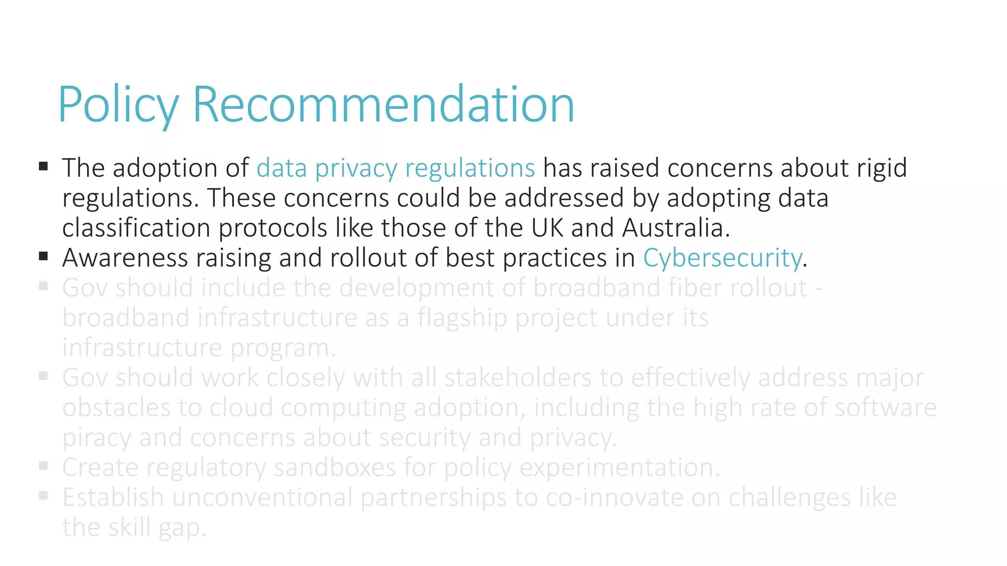  The adoption of data privacy regulations has raised concerns about rigid
regulations. These concerns could be addressed by adopting data
classification protocols like those of the UK and Australia.
 Awareness raising and rollout of best practices in Cybersecurity.
 Gov should include the development of broadband fiber rollout -
broadband infrastructure as a flagship project under its
infrastructure program.
 Gov should work closely with all stakeholders to effectively address major
obstacles to cloud computing adoption, including the high rate of software
piracy and concerns about security and privacy.
 Create regulatory sandboxes for policy experimentation.
 Establish unconventional partnerships to co-innovate on challenges like
the skill gap.
Policy Recommendation
 