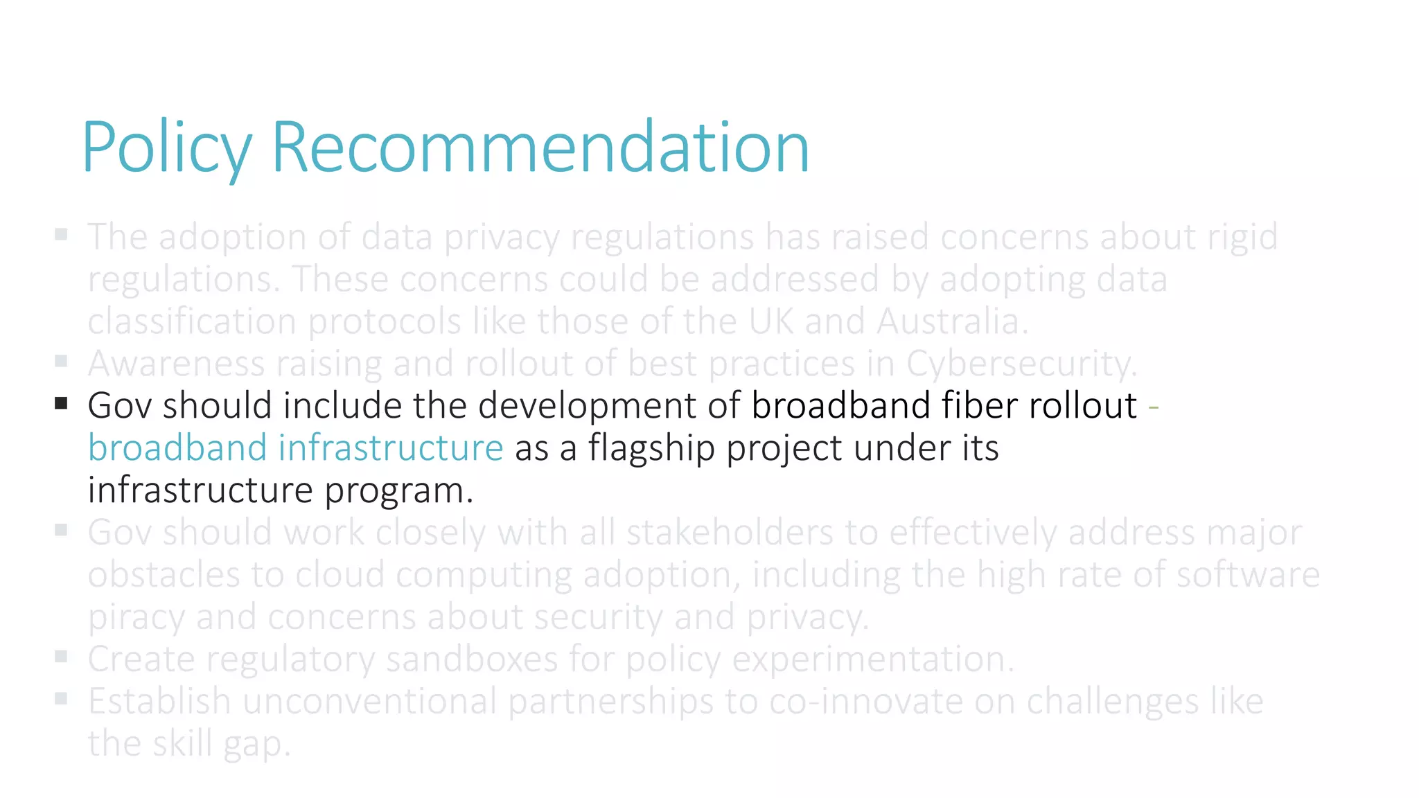  The adoption of data privacy regulations has raised concerns about rigid
regulations. These concerns could be addressed by adopting data
classification protocols like those of the UK and Australia.
 Awareness raising and rollout of best practices in Cybersecurity.
 Gov should include the development of broadband fiber rollout -
broadband infrastructure as a flagship project under its
infrastructure program.
 Gov should work closely with all stakeholders to effectively address major
obstacles to cloud computing adoption, including the high rate of software
piracy and concerns about security and privacy.
 Create regulatory sandboxes for policy experimentation.
 Establish unconventional partnerships to co-innovate on challenges like
the skill gap.
Policy Recommendation
 
