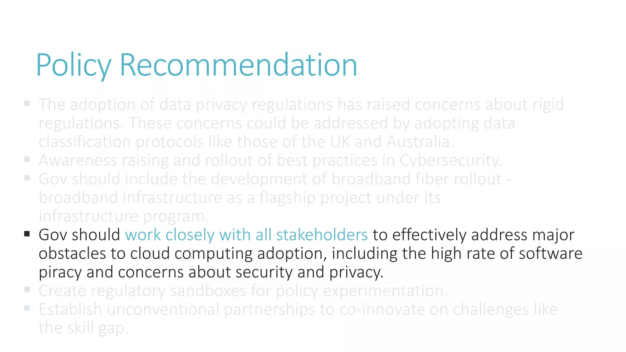  The adoption of data privacy regulations has raised concerns about rigid
regulations. These concerns could be addressed by adopting data
classification protocols like those of the UK and Australia.
 Awareness raising and rollout of best practices in Cybersecurity.
 Gov should include the development of broadband fiber rollout -
broadband infrastructure as a flagship project under its
infrastructure program.
 Gov should work closely with all stakeholders to effectively address major
obstacles to cloud computing adoption, including the high rate of software
piracy and concerns about security and privacy.
 Create regulatory sandboxes for policy experimentation.
 Establish unconventional partnerships to co-innovate on challenges like
the skill gap.
Policy Recommendation
 