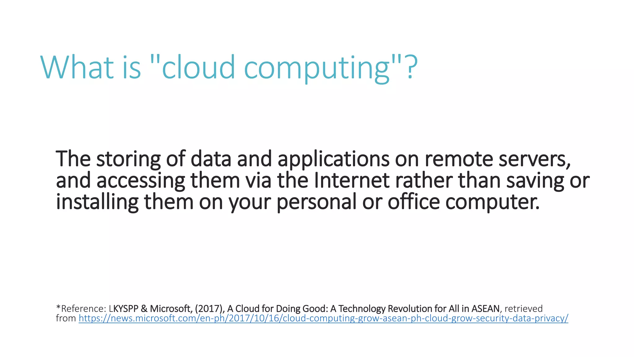 What is "cloud computing"?
The storing of data and applications on remote servers,
and accessing them via the Internet rather than saving or
installing them on your personal or office computer.
*Reference: LKYSPP & Microsoft, (2017), A Cloud for Doing Good: A Technology Revolution for All in ASEAN, retrieved
from https://news.microsoft.com/en-ph/2017/10/16/cloud-computing-grow-asean-ph-cloud-grow-security-data-privacy/
 