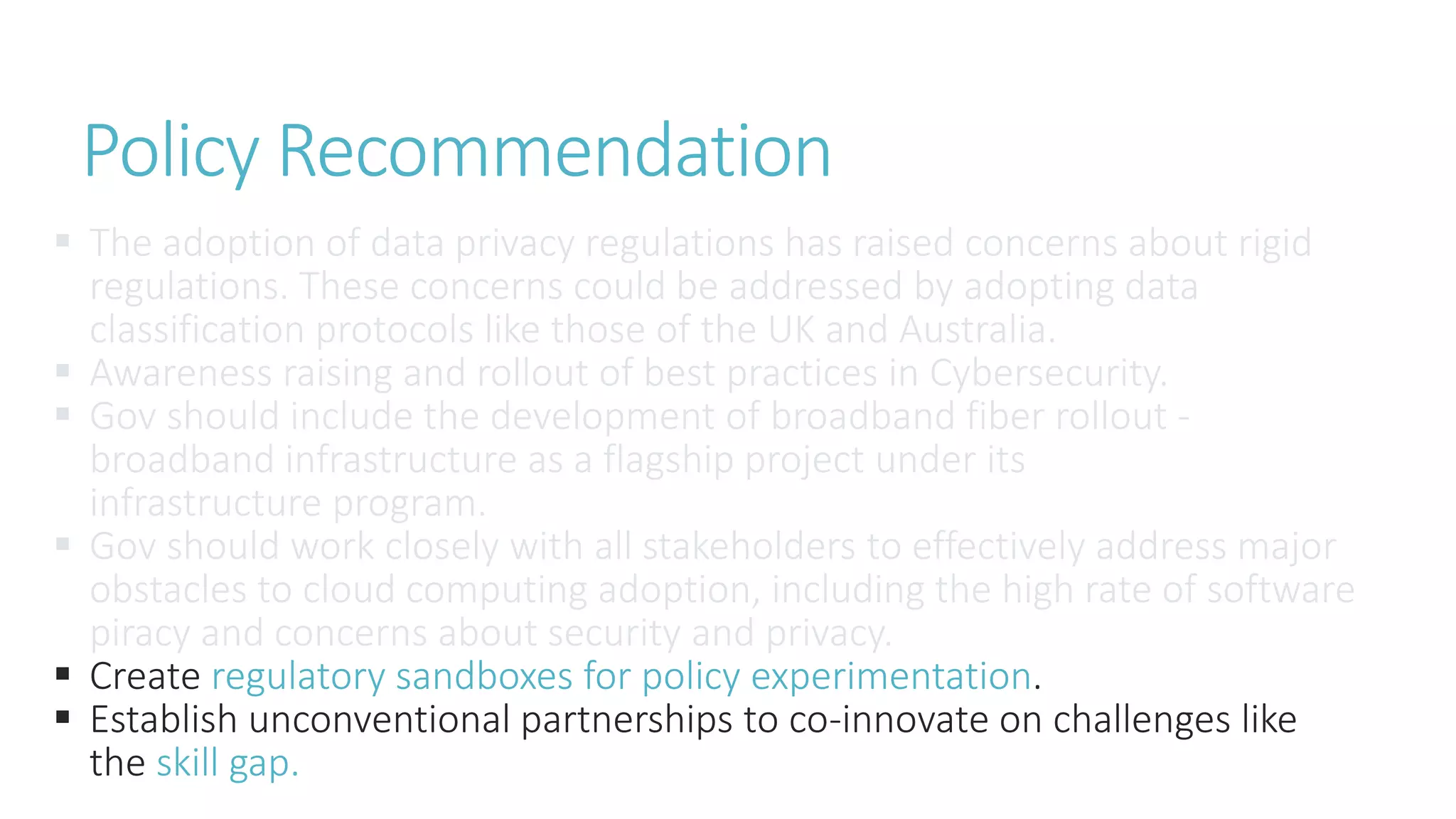  The adoption of data privacy regulations has raised concerns about rigid
regulations. These concerns could be addressed by adopting data
classification protocols like those of the UK and Australia.
 Awareness raising and rollout of best practices in Cybersecurity.
 Gov should include the development of broadband fiber rollout -
broadband infrastructure as a flagship project under its
infrastructure program.
 Gov should work closely with all stakeholders to effectively address major
obstacles to cloud computing adoption, including the high rate of software
piracy and concerns about security and privacy.
 Create regulatory sandboxes for policy experimentation.
 Establish unconventional partnerships to co-innovate on challenges like
the skill gap.
Policy Recommendation
 