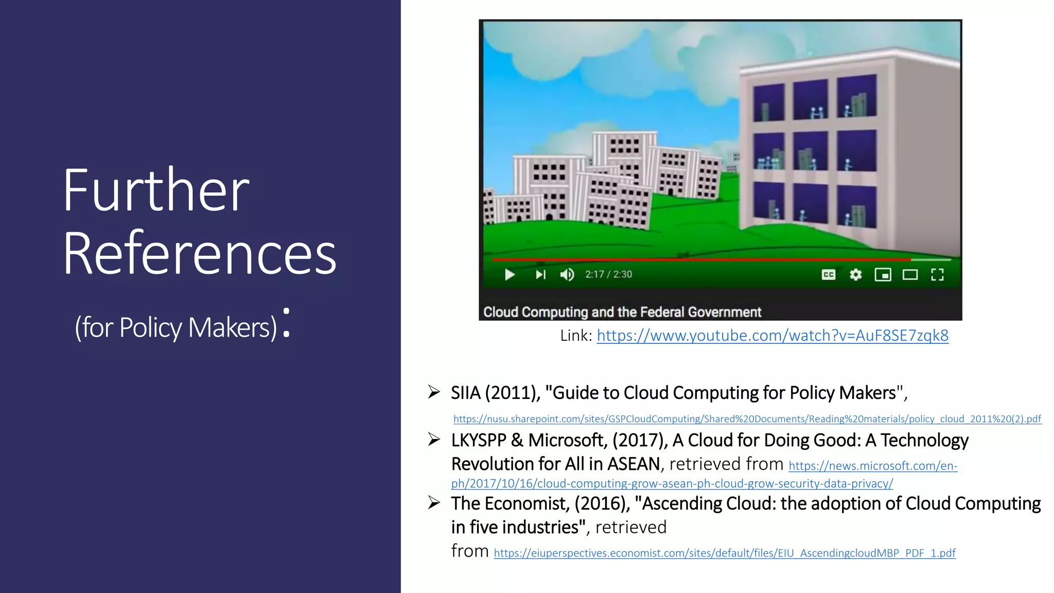 Further
References
(forPolicyMakers): Link: https://www.youtube.com/watch?v=AuF8SE7zqk8
 SIIA (2011), "Guide to Cloud Computing for Policy Makers",
https://nusu.sharepoint.com/sites/GSPCloudComputing/Shared%20Documents/Reading%20materials/policy_cloud_2011%20(2).pdf
 LKYSPP & Microsoft, (2017), A Cloud for Doing Good: A Technology
Revolution for All in ASEAN, retrieved from https://news.microsoft.com/en-
ph/2017/10/16/cloud-computing-grow-asean-ph-cloud-grow-security-data-privacy/
 The Economist, (2016), "Ascending Cloud: the adoption of Cloud Computing
in five industries", retrieved
from https://eiuperspectives.economist.com/sites/default/files/EIU_AscendingcloudMBP_PDF_1.pdf
 