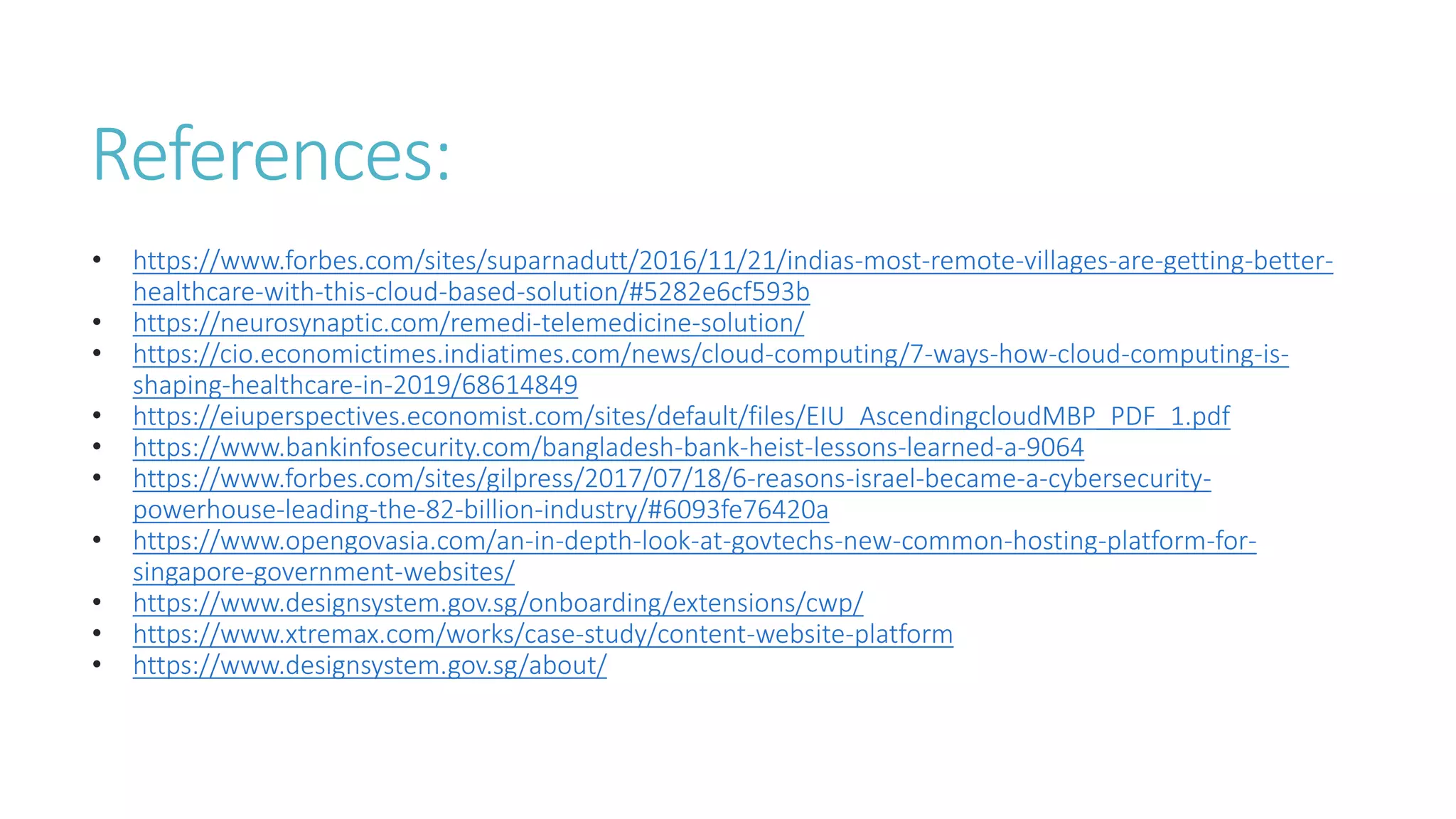 References:
• https://www.forbes.com/sites/suparnadutt/2016/11/21/indias-most-remote-villages-are-getting-better-
healthcare-with-this-cloud-based-solution/#5282e6cf593b
• https://neurosynaptic.com/remedi-telemedicine-solution/
• https://cio.economictimes.indiatimes.com/news/cloud-computing/7-ways-how-cloud-computing-is-
shaping-healthcare-in-2019/68614849
• https://eiuperspectives.economist.com/sites/default/files/EIU_AscendingcloudMBP_PDF_1.pdf
• https://www.bankinfosecurity.com/bangladesh-bank-heist-lessons-learned-a-9064
• https://www.forbes.com/sites/gilpress/2017/07/18/6-reasons-israel-became-a-cybersecurity-
powerhouse-leading-the-82-billion-industry/#6093fe76420a
• https://www.opengovasia.com/an-in-depth-look-at-govtechs-new-common-hosting-platform-for-
singapore-government-websites/
• https://www.designsystem.gov.sg/onboarding/extensions/cwp/
• https://www.xtremax.com/works/case-study/content-website-platform
• https://www.designsystem.gov.sg/about/
 