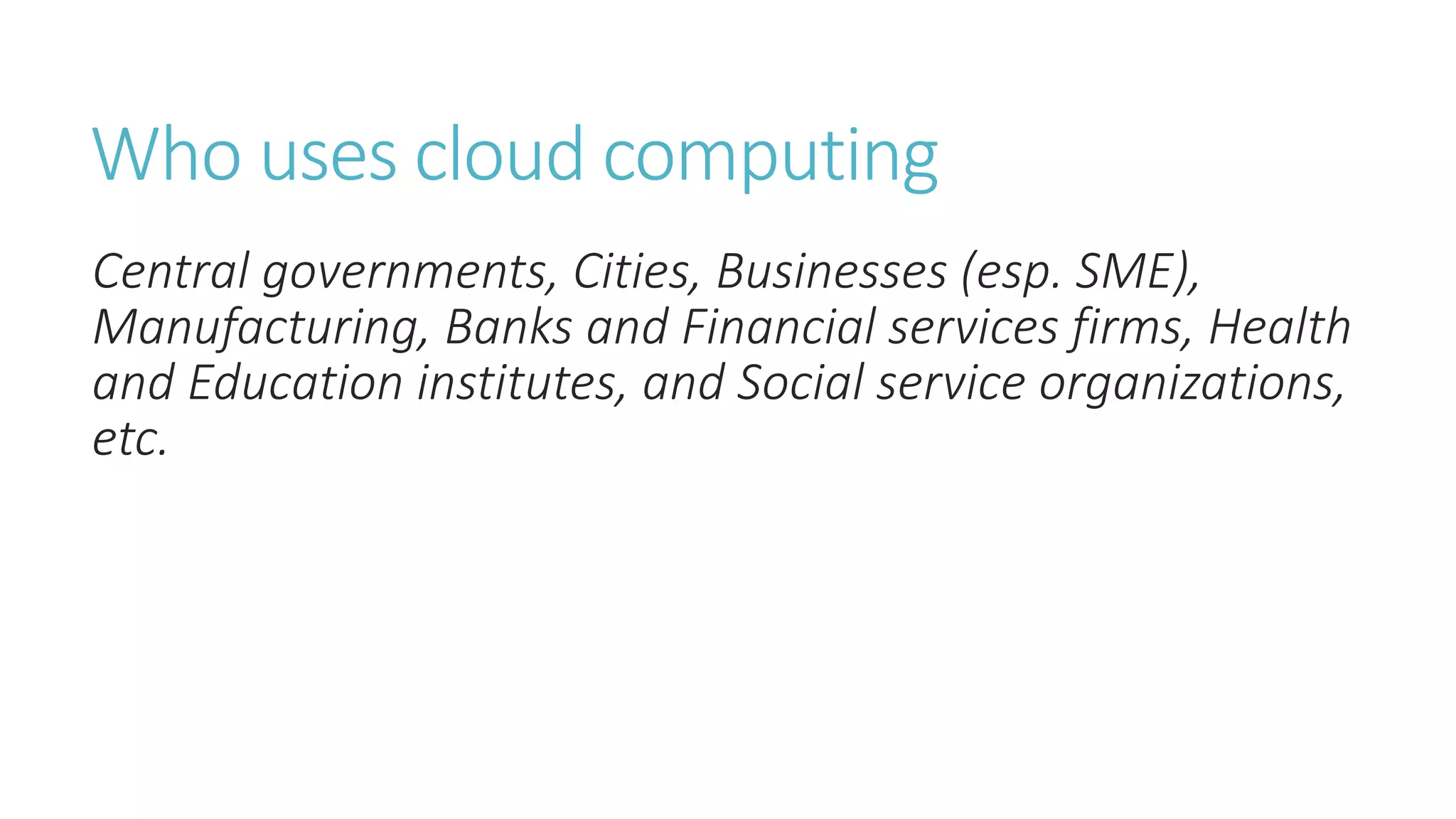 Who uses cloud computing
Central governments, Cities, Businesses (esp. SME),
Manufacturing, Banks and Financial services firms, Health
and Education institutes, and Social service organizations,
etc.
 