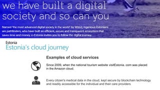 Since 2009, when the national tourism website visitEstonia. com was placed
in the Amazon cloud.
Every citizen's medical data in the cloud, kept secure by blockchain technology
and readily accessible for the individual and their care providers
Estonia
Estonia’s cloud journey
Examples of cloud services
 