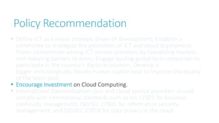 Policy Recommendation
 Define ICT as a major strategic driver of development; Establish a
committee to strategize the promotion of ICT and cloud deployment;
Foster competition among ICT service providers by liberalizing markets
and reducing barriers to entry; Engage leading global tech companies to
participate in the country’s digital ecosystem; Develop a
bigger technologically literate human capital base to improve the quality
of the labor pool.
 Encourage Investment on Cloud Computing.
 International Standardization: Gov and cloud service providers should
comply with international standards such as Iso 22301 for business
continuity management, ISO/IEC 27001 for information security
management, and ISO/IEC 27018 for data privacy in the cloud.
 