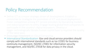 Policy Recommendation
 Define ICT as a major strategic driver of development; Establish a
committee to strategize the promotion of ICT and cloud deployment;
Foster competition among ICT service providers by liberalizing markets
and reducing barriers to entry; Engage leading global tech companies to
participate in the country’s digital ecosystem; Develop a
bigger technologically literate human capital base to improve the quality
of the labor pool.
 Encourage Investment on Cloud Computing.
 International Standardization: Gov and cloud service providers should
comply with international standards such as Iso 22301 for business
continuity management, ISO/IEC 27001 for information security
management, and ISO/IEC 27018 for data privacy in the cloud.
 