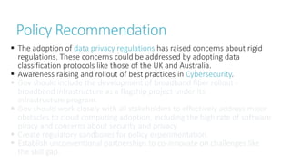  The adoption of data privacy regulations has raised concerns about rigid
regulations. These concerns could be addressed by adopting data
classification protocols like those of the UK and Australia.
 Awareness raising and rollout of best practices in Cybersecurity.
 Gov should include the development of broadband fiber rollout -
broadband infrastructure as a flagship project under its
infrastructure program.
 Gov should work closely with all stakeholders to effectively address major
obstacles to cloud computing adoption, including the high rate of software
piracy and concerns about security and privacy.
 Create regulatory sandboxes for policy experimentation.
 Establish unconventional partnerships to co-innovate on challenges like
the skill gap.
Policy Recommendation
 