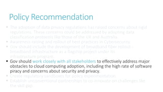  The adoption of data privacy regulations has raised concerns about rigid
regulations. These concerns could be addressed by adopting data
classification protocols like those of the UK and Australia.
 Awareness raising and rollout of best practices in Cybersecurity.
 Gov should include the development of broadband fiber rollout -
broadband infrastructure as a flagship project under its
infrastructure program.
 Gov should work closely with all stakeholders to effectively address major
obstacles to cloud computing adoption, including the high rate of software
piracy and concerns about security and privacy.
 Create regulatory sandboxes for policy experimentation.
 Establish unconventional partnerships to co-innovate on challenges like
the skill gap.
Policy Recommendation
 