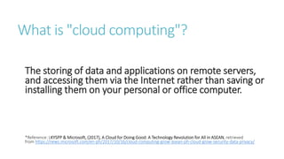 What is "cloud computing"?
The storing of data and applications on remote servers,
and accessing them via the Internet rather than saving or
installing them on your personal or office computer.
*Reference: LKYSPP & Microsoft, (2017), A Cloud for Doing Good: A Technology Revolution for All in ASEAN, retrieved
from https://news.microsoft.com/en-ph/2017/10/16/cloud-computing-grow-asean-ph-cloud-grow-security-data-privacy/
 